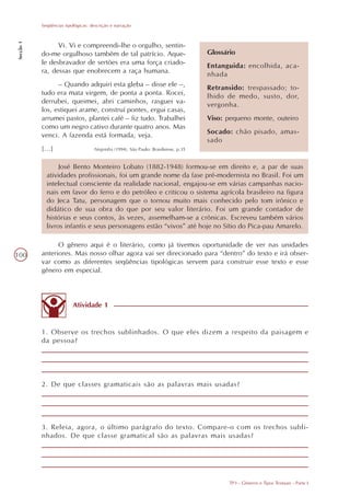 Seqüências tipológicas: descrição e narração
Secção 1




                 Vi. Vi e compreendi-lhe o orgulho, sentin-
           do-me orgulhoso também de tal patrício. Aque-                            Glossário
           le desbravador de sertões era uma força criado-                          Entanguida: encolhida, aca-
           ra, dessas que enobrecem a raça humana.                                  nhada
                 – Quando adquiri esta gleba – disse ele –,                         Retransido: trespassado; to-
           tudo era mata virgem, de ponta a ponta. Rocei,                           lhido de medo, susto, dor,
           derrubei, queimei, abri caminhos, rasguei va-                            vergonha.
           los, estiquei arame, construí pontes, ergui casas,
           arrumei pastos, plantei café – fiz tudo. Trabalhei                       Viso: pequeno monte, outeiro
           como um negro cativo durante quatro anos. Mas
           venci. A fazenda está formada, veja.                                     Socado: chão pisado, amas-
                                                                                    sado
           [...]                    Negrinha (1994). São Paulo: Brasiliense, p.35


                  José Bento Monteiro Lobato (1882-1948) formou-se em direito e, a par de suas
             atividades profissionais, foi um grande nome da fase pré-modernista no Brasil. Foi um
             intelectual consciente da realidade nacional, engajou-se em várias campanhas nacio-
             nais em favor do ferro e do petróleo e criticou o sistema agrícola brasileiro na figura
             do Jeca Tatu, personagem que o tornou muito mais conhecido pelo tom irônico e
             didático de sua obra do que por seu valor literário. Foi um grande contador de
             histórias e seus contos, às vezes, assemelham-se a crônicas. Escreveu também vários
             livros infantis e seus personagens estão “vivos” até hoje no Sítio do Pica-pau Amarelo.

                 O gênero aqui é o literário, como já tivemos oportunidade de ver nas unidades
100        anteriores. Mas nosso olhar agora vai ser direcionado para “dentro” do texto e irá obser-
           var como as diferentes seqüências tipológicas servem para construir esse texto e esse
           gênero em especial.



                          Atividade 1


           1. Observe os trechos sublinhados. O que eles dizem a respeito da paisagem e
           da pessoa?




           2. De que classes gramaticais são as palavras mais usadas?




           3. Releia, agora, o último parágrafo do texto. Compare-o com os trechos subli-
           nhados. De que classe gramatical são as palavras mais usadas?




                                                                                           TP3 - Gêneros e Tipos Textuais - Parte I
 