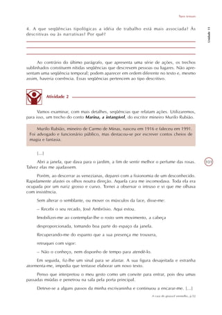 Tipos textuais




                                                                                                      Unidade 11
4. A que seqüências tipológicas a idéia de trabalho está mais associada? Às
descritivas ou às narrativas? Por quê?




      Ao contrário do último parágrafo, que apresenta uma série de ações, os trechos
sublinhados constituem nítidas seqüências que descrevem pessoas ou lugares. Não apre-
sentam uma seqüência temporal; podem aparecer em ordem diferente no texto e, mesmo
assim, haveria coerência. Essas seqüências pertencem ao tipo descritivo.



             Atividade 2


      Vamos examinar, com mais detalhes, seqüências que relatam ações. Utilizaremos,
para isso, um trecho do conto Marina, a intangível, do escritor mineiro Murilo Rubião.

     Murilo Rubião, mineiro de Carmo de Minas, nasceu em 1916 e faleceu em 1991.
 Foi advogado e funcionário público, mas destacou-se por escrever contos cheios de
 magia e fantasia.


     [...]
     Abri a janela, que dava para o jardim, a fim de sentir melhor o perfume das rosas.              101
Talvez elas me ajudassem.
     Porém, ao descerrar as venezianas, deparei com a fisionomia de um desconhecido.
Rapidamente afastei os olhos noutra direção. Aquela cara me incomodava. Toda ela era
ocupada por um nariz grosso e curvo. Tornei a observar o intruso e vi que me olhava
com insistência.
     Sem alterar o semblante, ou mover os músculos da face, disse-me:
     – Recebi o seu recado, José Ambrósio. Aqui estou.
     Imobilizei-me ao contemplar-lhe o rosto sem movimento, a cabeça
     desproporcionada, tomando boa parte do espaço da janela.
     Recuperando-me do espanto que a sua presença me trouxera,
     retruquei com vigor:
     – Não o conheço, nem disponho de tempo para atendê-lo.
     Em seguida, fiz-lhe um sinal para se afastar. A sua figura desajeitada e estranha
atormenta-me, impedia que tentasse elaborar um novo texto.
     Penso que interpretou o meu gesto como um convite para entrar, pois deu umas
passadas miúdas e penetrou na sala pela porta principal.
     Deteve-se a alguns passos da minha escrivaninha e continuou a encarar-me. [...]
                                                                A casa do girassol vermelho, p.52
 