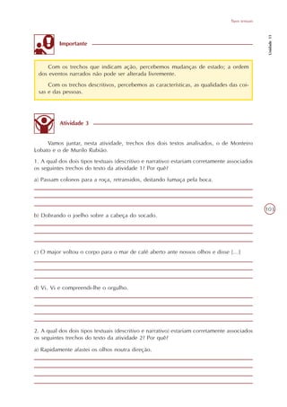 Tipos textuais




                                                                                                   Unidade 11
          Importante



     Com os trechos que indicam ação, percebemos mudanças de estado; a ordem
 dos eventos narrados não pode ser alterada livremente.
     Com os trechos descritivos, percebemos as características, as qualidades das coi-
 sas e das pessoas.




          Atividade 3


     Vamos juntar, nesta atividade, trechos dos dois textos analisados, o de Monteiro
Lobato e o de Murilo Rubião.
1. A qual dos dois tipos textuais (descritivo e narrativo) estariam corretamente associados
os seguintes trechos do texto da atividade 1? Por quê?
a) Passam colonos para a roça, retransidos, deitando fumaça pela boca.




                                                                                                  103
b) Dobrando o joelho sobre a cabeça do socado.




c) O major voltou o corpo para o mar de café aberto ante nossos olhos e disse [...]




d) Vi. Vi e compreendi-lhe o orgulho.




2. A qual dos dois tipos textuais (descritivo e narrativo) estariam corretamente associados
os seguintes trechos do texto da atividade 2? Por quê?

a) Rapidamente afastei os olhos noutra direção.
 
