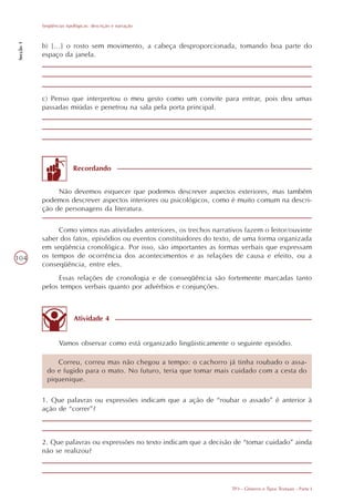 Seqüências tipológicas: descrição e narração
Secção 1




           b) [...] o rosto sem movimento, a cabeça desproporcionada, tomando boa parte do
           espaço da janela.




           c) Penso que interpretou o meu gesto como um convite para entrar, pois deu umas
           passadas miúdas e penetrou na sala pela porta principal.




                          Recordando


                Não devemos esquecer que podemos descrever aspectos exteriores, mas também
           podemos descrever aspectos interiores ou psicológicos, como é muito comum na descri-
           ção de personagens da literatura.

                Como vimos nas atividades anteriores, os trechos narrativos fazem o leitor/ouvinte
           saber dos fatos, episódios ou eventos constituidores do texto, de uma forma organizada
           em seqüência cronológica. Por isso, são importantes as formas verbais que expressam
104        os tempos de ocorrência dos acontecimentos e as relações de causa e efeito, ou a
           conseqüência, entre eles.
                Essas relações de cronologia e de conseqüência são fortemente marcadas tanto
           pelos tempos verbais quanto por advérbios e conjunções.



                          Atividade 4


                   Vamos observar como está organizado lingüisticamente o seguinte episódio.

                Correu, correu mas não chegou a tempo: o cachorro já tinha roubado o assa-
             do e fugido para o mato. No futuro, teria que tomar mais cuidado com a cesta do
             piquenique.

           1. Que palavras ou expressões indicam que a ação de “roubar o assado” é anterior à
           ação de “correr”?



           2. Que palavras ou expressões no texto indicam que a decisão de “tomar cuidado” ainda
           não se realizou?




                                                                         TP3 - Gêneros e Tipos Textuais - Parte I
 