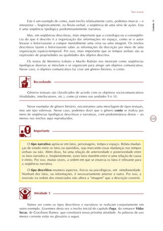 Tipos textuais




                                                                                                  Unidade 11
      Este é um exemplo de como, num trecho relativamente curto, podemos marcar – e
interpretar – lingüisticamente, na flexão verbal, a seqüência de uma série de ações. Esta
é uma seqüência tipológica predominantemente narrativa.
      Mas, em seqüências descritivas, mais importante que a cronologia ou a conseqüên-
cia do que é descrito é a organização das informações no espaço, como se o autor
levasse o leitor/ouvinte a compor mentalmente uma cena ou uma imagem. Os trechos
descritivos fazem o leitor/ouvinte saber as informações da descrição por meio de uma
organização espácio-temporal. Por isso, mais importante que os tempos verbais são as
expressões de propriedades ou qualidades dos objetos descritos.
      Os textos de Monteiro Lobato e Murilo Rubião nos mostram como seqüências
tipológicas diversas se mesclam e se organizam para atingir um objetivo comunicativo.
Nesse caso, o objetivo comunicativo faz criar um gênero literário, o conto.


          Recordando


       Gêneros textuais são classificados de acordo com os objetivos sociocomunicativos
(finalidades, interlocutores, etc.), como já vimos nas unidades 9 e 10.


     Nesse exemplar de gênero literário, encontramos uma mesclagem de tipos textuais,
mas um tipo sobressai. Nesse caso, podemos dizer que o gênero conto se realiza por
meio de seqüências tipológicas descritivas e narrativas, com predominância destas – ao
menos nos trechos aqui reproduzidos.                                                             105


          Importante



     O tipo narrativo apóia-se em fatos, personagens, tempo e espaço. Relata mudan-
 ças de estado entre os fatos ou episódios, seja marcando essas mudanças nos tempos
 verbais ou não. Além disso, há uma relação de anterioridade e posterioridade entre
 os fatos narrados e, freqüentemente, esses fatos mantêm entre si uma relação de causa
 e efeito. Por isso, muitas vezes, a ordem em que se enuncia os fatos é relevante para
 a seqüência narrativa.
     O tipo descritivo enumera aspectos, físicos ou psicológicos, em simultaneidade.
 Nenhum dos fatos, ou informações, é necessariamente anterior a outro. Por isso, a
 inversão na ordem dos enunciados não altera a “imagem” que a descrição constrói.



          Atividade 5


     Vamos ver como os tipos descritivos e narrativos se realizam conjuntamente em
outro exemplo. Usaremos desta vez o trecho inicial do capítulo Fuga, do romance Vidas
Secas, de Graciliano Ramos, que constituirá nossa próxima atividade. As palavras de uso
menos corrente estão no glossário a seguir.
 