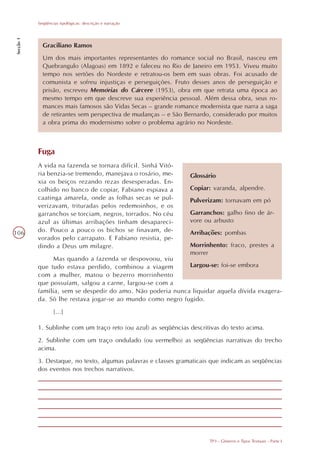 Seqüências tipológicas: descrição e narração
Secção 1




             Graciliano Ramos
             Um dos mais importantes representantes do romance social no Brasil, nasceu em
             Quebrangulo (Alagoas) em 1892 e faleceu no Rio de Janeiro em 1953. Viveu muito
             tempo nos sertões do Nordeste e retratou-os bem em suas obras. Foi acusado de
             comunista e sofreu injustiças e perseguições. Fruto desses anos de perseguição e
             prisão, escreveu Memórias do Cárcere (1953), obra em que retrata uma época ao
             mesmo tempo em que descreve sua experiência pessoal. Além dessa obra, seus ro-
             mances mais famosos são Vidas Secas – grande romance modernista que narra a saga
             de retirantes sem perspectiva de mudanças – e São Bernardo, considerado por muitos
             a obra prima do modernismo sobre o problema agrário no Nordeste.



           Fuga
           A vida na fazenda se tornara difícil. Sinhá Vitó-
           ria benzia-se tremendo, manejava o rosário, me-       Glossário
           xia os beiços rezando rezas desesperadas. En-
           colhido no banco de copiar, Fabiano espiava a         Copiar: varanda, alpendre.
           caatinga amarela, onde as folhas secas se pul-        Pulverizam: tornavam em pó
           verizavam, trituradas pelos redemoinhos, e os
           garranchos se torciam, negros, torrados. No céu       Garranchos: galho fino de ár-
           azul as últimas arribações tinham desapareci-         vore ou arbusto
106        do. Pouco a pouco os bichos se finavam, de-           Arribações: pombas
           vorados pelo carrapato. E Fabiano resistia, pe-
           dindo a Deus um milagre.                              Morrinhento: fraco, prestes a
                                                                 morrer
                 Mas quando a fazenda se despovoou, viu
           que tudo estava perdido, combinou a viagem        Largou-se: foi-se embora
           com a mulher, matou o bezerro morrinhento
           que possuíam, salgou a carne, largou-se com a
           família, sem se despedir do amo. Não poderia nunca liquidar aquela dívida exagera-
           da. Só lhe restava jogar-se ao mundo como negro fugido.
                   [...]

           1. Sublinhe com um traço reto (ou azul) as seqüências descritivas do texto acima.
           2. Sublinhe com um traço ondulado (ou vermelho) as seqüências narrativas do trecho
           acima.
           3. Destaque, no texto, algumas palavras e classes gramaticais que indicam as seqüências
           dos eventos nos trechos narrativos.




                                                                        TP3 - Gêneros e Tipos Textuais - Parte I
 