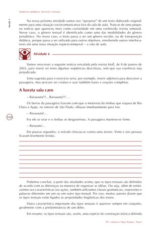 Seqüências tipológicas: descrição e narração
Secção 1




                 Na nossa próxima atividade vamos nos “apropriar” de um texto elaborado original-
           mente para uma situação sociocomunicativa fora da sala de aula. Trata-se de uma peque-
           na notícia que apareceu mais como curiosidade em uma conhecida revista semanal.
           Nesse caso, o gênero textual é identificado como uma das modalidades do gênero
           jornalístico. No nosso caso, o texto passa a ser um gênero escolar, ou de transposição
           didática, porque passa a ser utilizado para outros objetivos, envolvendo outros interlocu-
           tores em uma nova situação espácio-temporal – a sala de aula.

                          Atividade 6


                Vamos reescrever a seguinte notícia veiculada pela revista IstoÉ, de 8 de janeiro de
           2003, para inserir no texto algumas seqüências descritivas, sem que sua coerência seja
           prejudicada.
                Uma sugestão para o exercício seria, por exemplo, inserir adjetivos para descrever a
           passageira, mas procure ser criativo e usar também frases e orações completas.

           A barata saiu caro
                   – Baraaaata!!!...Baraaaata!!!....
                Os berros da passageira fizeram com que o motorista do ônibus que viajava de Rio
           Claro a Ajapi, no interior de São Paulo, olhasse imediatamente para trás.
                   – Baraaaata!...
108
                   Foi ele se virar e o ônibus se desgovernou. A passageira manteve-se firme:
                   – Baraaata!...
                 Em poucos segundos, o veículo chocou-se contra uma árvore. Vinte e seis pessoas
           ficaram levemente feridas.




                 Podemos concluir, a partir das atividades acima, que os tipos textuais são definidos
           de acordo com as diferenças na maneira de organizar as idéias. Ou seja, além de enfati-
           zarmos ora características ora ações, também utilizamos classes gramaticais, expressões e
           palavras diferentes em um ou em outro tipo textual. Por isso, muitos autores dizem que
           os tipos textuais estão ligados às propriedades lingüísticas dos textos.
                Outra característica importante dos tipos textuais é aparecer sempre em conjunto,
           geralmente com a predominância de um deles.
                   Em resumo: os tipos textuais são, assim, uma espécie de construção teórica definida

                                                                           TP3 - Gêneros e Tipos Textuais - Parte I
 