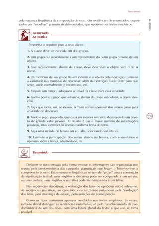 Tipos textuais




                                                                                                  Unidade 11
pela natureza lingüística da composição do texto; são seqüências de enunciados, organi-
zados por “escolhas” gramaticais diferenciadas, que ocorrem nos textos empíricos.

          Avançando
          na prática

       Proponha o seguinte jogo a seus alunos:
     1. A classe deve ser dividida em dois grupos.
     2. Um grupo diz secretamente a um representante do outro grupo o nome de um
     objeto.
     3. Esse representante, diante da classe, deve descrever o objeto sem dizer o
     nome.
     4. Os membros de seu grupo devem identificar o objeto pela descrição. Estimule
     a variedade nas maneiras de descrever: além da descrição física, dizer para que
     serve, onde normalmente é encontrado, etc.
     5. Estipule um tempo, adequado ao nível da classe para essa atividade.
     6. Ganha ponto o grupo que adivinhar, dentro do prazo estipulado, o objeto des-
     crito.
     7. Faça que todos, ou, ao menos, o maior número possível dos alunos passe pela
     atividade de descrever.
     8. Findo o jogo, proponha que cada um escreva um texto descrevendo um obje-                 109
     to de grande valor pessoal. O desafio é dar o maior número de informações
     possíveis, mas identificá-lo apenas na última linha do texto.
     9. Faça uma rodada de leitura em voz alta, solicitando voluntários.
     10. Estimule a participação dos outros alunos na leitura, com comentários e
     opiniões sobre clareza, objetividade, etc.


          Resumindo


     Definem-se tipos textuais pela forma em que as informações são organizadas nos
 textos; pela predominância das categorias gramaticais que levam o leitor/ouvinte a
 compreender o texto. Estas estruturas lingüísticas servem de “pistas” para a construção
 da significação textual: uma seqüência descritiva pode ser comparada a um retrato,
 ou uma pintura; uma seqüência narrativa pode ser comparada a um filme.
     Nas seqüências descritivas, a ordenação dos fatos ou episódios não é relevante.
 As seqüências narrativas, ao contrário, caracterizam-se justamente pela “evolução”
 dos fatos, pela mudança de estado, pelas relações de conseqüência.
     Como os tipos costumam aparecer mesclados nos textos empíricos, às vezes,
 torna-se difícil distinguir as seqüências exatamente; só pelo reconhecimento da pre-
 dominância de um dos tipos, com uma leitura global do texto, é que isso se torna
 possível.
 