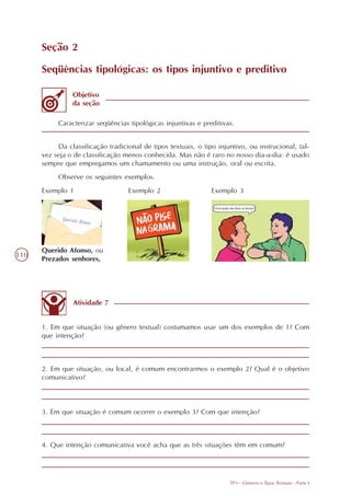 Seção 2

      Seqüências tipológicas: os tipos injuntivo e preditivo

                Objetivo
                da seção

           Caracterizar seqüências tipológicas injuntivas e preditivas.


           Da classificação tradicional de tipos textuais, o tipo injuntivo, ou instrucional, tal-
      vez seja o de classificação menos conhecida. Mas não é raro no nosso dia-a-dia: é usado
      sempre que empregamos um chamamento ou uma instrução, oral ou escrita.
           Observe os seguintes exemplos.
      Exemplo 1                    Exemplo 2                    Exemplo 3




      Querido Afonso, ou
110
      Prezados senhores,




                Atividade 7


      1. Em que situação (ou gênero textual) costumamos usar um dos exemplos de 1? Com
      que intenção?



      2. Em que situação, ou local, é comum encontrarmos o exemplo 2? Qual é o objetivo
      comunicativo?



      3. Em que situação é comum ocorrer o exemplo 3? Com que intenção?



      4. Que intenção comunicativa você acha que as três situações têm em comum?




                                                                      TP3 - Gêneros e Tipos Textuais - Parte I
 