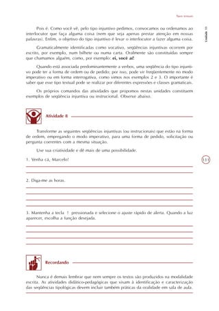 Tipos textuais




                                                                                                     Unidade 11
      Pois é. Como você vê, pelo tipo injuntivo pedimos, convocamos ou ordenamos ao
interlocutor que faça alguma coisa (nem que seja apenas prestar atenção em nossas
palavras). Enfim, o objetivo do tipo injuntivo é levar o interlocutor a fazer alguma coisa.
      Gramaticalmente identificadas como vocativo, seqüências injuntivas ocorrem por
escrito, por exemplo, num bilhete ou numa carta. Oralmente são constituídas sempre
que chamamos alguém, como, por exemplo: ei, você aí!
      Quando está associada predominantemente a verbos, uma seqüência do tipo injunti-
vo pode ter a forma de ordem ou de pedido; por isso, pode vir freqüentemente no modo
imperativo ou em forma interrogativa, como vimos nos exemplos 2 e 3. O importante é
saber que esse tipo textual pode se realizar por diferentes expressões e classes gramaticais.
    Os próprios comandos das atividades que propomos nestas unidades constituem
exemplos de seqüência injuntiva ou instrucional. Observe abaixo.



          Atividade 8


     Transforme as seguintes seqüências injuntivas (ou instrucionais) que estão na forma
de ordem, empregando o modo imperativo, para uma forma de pedido, solicitação ou
pergunta coerentes com a mesma situação.
     Use sua criatividade e dê mais de uma possibilidade.

1. Venha cá, Marcelo!                                                                               111



2. Diga-me as horas.




3. Mantenha a tecla ! pressionada e selecione o ajuste rápido de alerta. Quando a luz
aparecer, escolha a função desejada.




          Recordando


      Nunca é demais lembrar que nem sempre os textos são produzidos na modalidade
escrita. As atividades didático-pedagógicas que visam à identificação e caracterização
das seqüências tipológicas devem incluir também práticas da oralidade em sala de aula.
 
