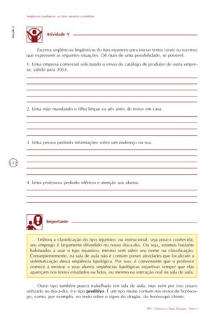 Seqüências tipológicas: os tipos injuntivo e preditivo
Secção 2




                          Atividade 9


                Escreva seqüências lingüísticas do tipo injuntivo para iniciar textos (orais ou escritos)
           que expressem as seguintes situações. Dê mais de uma possibilidade, se possível.
           1. Uma empresa comercial solicitando o envio do catálogo de produtos de outra empre-
           sa, válido para 2003.




           2. Uma mãe mandando o filho limpar os pés antes de entrar em casa.




           3. Uma pessoa pedindo informações sobre um endereço na rua.



112



           4. Uma professora pedindo silêncio e atenção aos alunos.




                          Importante



                  Embora a classificação do tipo injuntivo, ou instrucional, seja pouco conhecida,
             seu emprego é largamente difundido no nosso dia-a-dia. Ou seja, estamos bastante
             habituados a usar o tipo injuntivo, mesmo sem saber seu nome ou classificação.
             Conseqüentemente, na sala de aula não é comum prever atividades que focalizam a
             sistematização dessa seqüência tipológica. Por isso, é conveniente que o professor
             comece a mostrar a seus alunos seqüências tipológicas injuntivas sempre que elas
             apareçam nos textos estudados ou lidos, ou mesmo na interação oral na sala de aula.


                  Outro tipo também pouco trabalhado em sala de aula, mas nem por isso pouco
           utilizado no dia-a-dia, é o tipo preditivo. É um tipo muito comum nos textos de horósco-
           po, como, por exemplo, no texto sobre o signo do dragão, do horóscopo chinês.

                                                                             TP3 - Gêneros e Tipos Textuais - Parte I
 