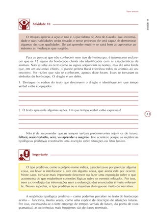 Tipos textuais




                                                                                                   Unidade 11
          Atividade 10



     O Dragão aprecia a ação e não é o que faltará no Ano do Cavalo. Sua inventivi-
 dade e suas habilidades serão testadas e nesse processo ele será capaz de demonstrar
 algumas das suas qualidades. Ele vai aprender muito e se sairá bem ao aproveitar ao
 máximo as mudanças que surgirão.

     Para as pessoas que não conhecem esse tipo de horóscopo, é interessante esclare-
cer que os 12 signos do horóscopo chinês são identificados com as características de
animais. Não se sabe ao certo como os signos adquiriram os nomes, mas diz uma lenda
que, em um ano-novo chinês, o grande profeta Buda convidou todos os animais ao seu
encontro. Por razões que não se conhecem, apenas doze foram. Esses se tornaram os
símbolos do horóscopo. O dragão é um deles.
1. Destaque os verbos do texto que descrevem o dragão e identifique em que tempo
verbal estão conjugados.




2. O texto apresenta algumas ações. Em que tempo verbal estão expressas?
                                                                                                  113




      Não é de surpreender que os tempos verbais predominantes sejam os de futuro:
faltará, serão testadas, será, vai aprender e surgirão. Isso acontece porque as seqüências
tipológicas preditivas constituem uma asserção sobre situações ou fatos futuros.



          Importante



     O tipo preditivo, como o próprio nome indica, caracteriza-se por predizer alguma
 coisa, ou levar o interlocutor a crer em alguma coisa, que ainda está por ocorrer.
 Neste caso, torna-se mais importante descrever ou fazer uma exposição sobre o que
 acontecerá do que estabelecer conexões lógicas sobre os eventos relatados. Por isso,
 nem a cronologia das informações nem a ordenação dos enunciados é muito relevan-
 te. Nesses aspectos, o tipo preditivo ou o injuntivo distingue-se muito do narrativo.


      A seqüência tipológica preditiva – como podemos perceber no texto do horóscopo
acima – funciona, muitas vezes, como uma espécie de descrição de situações futuras.
Por isso, excetuando-se o forte emprego de tempos verbais de futuro, do ponto de vista
gramatical, as ocorrências mais freqüentes são de frases nominais.
 