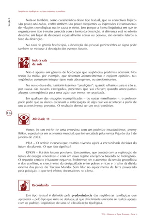 Seqüências tipológicas: os tipos injuntivo e preditivo
Secção 2




                 Nota-se também, como característica desse tipo textual, que os conectivos lógicos
           são pouco utilizados, como também são pouco freqüentes as expressões circunstanciais
           de relações cronológicas ou de causa e efeito. Isso porque a forma lingüística em que se
           organiza esse tipo é muito parecida com a forma da descrição. A diferença está no objeto
           descrito: em lugar de descrever espacialmente coisas ou pessoas, são eventos futuros o
           foco da descrição.
                No caso do gênero horóscopo, a descrição das pessoas pertencentes ao signo pode
           também se misturar à descrição dos eventos futuros.


                          Indo à sala
                          de aula

                 Não é apenas em gêneros de horóscopo que seqüências preditivas ocorrem. Nos
           textos da mídia, por exemplo, que reportam acontecimentos e expõem opiniões, tais
           seqüências costumam integrar tipos mais abrangentes, ou predominantes.
                No nosso dia-a-dia, também fazemos “predições”: quando olhamos para o céu e,
           por causa das nuvens carregadas, prevemos que vai chover; quando antecipamos
           alguma conseqüência para uma ação que vemos ser praticada.
                Em qualquer das situações exemplificadas – ou outras semelhantes –, o professor
           pode pedir que os alunos escrevam a antecipação de algo que vai acontecer a partir de
           um acontecimento presente. O resultado deverá ser um texto preditivo.

114
                          Atividade 11


                 Vamos ler um trecho de uma entrevista com um professor estadunidense, Jeremy
           Rifkin, especialista em economia mundial, que foi veiculada pela revista Veja do dia 8 de
           janeiro de 2003.
                 VEJA – O senhor escreveu que estamos vivendo agora a encruzilhada decisiva do
           futuro do planeta. O que isso significa?
                 RIFKIN – Há dois futuros possíveis. Um positivo, que contará com a exploração de
           fontes de energia renováveis e com um novo regime energético baseado no hidrogênio.
           O segundo cenário é bastante negativo. Poderemos ter o aumento da tensão geopolítica
           e dos conflitos, o crescimento da desigualdade entre pobres e ricos e o salto da dívida
           externa dos países do Terceiro Mundo. Sem falar no aquecimento da Terra provocado
           pela poluição, o que terá efeitos devastadores no clima.



                          Recordando


                Um tipo textual é definido pela predominância das seqüências tipológicas que
           apresenta – pelo tipo que mais se destaca, já que dificilmente um texto se realiza apenas
           com os padrões lingüísticos de uma só classificação tipológica.


                                                                         TP3 - Gêneros e Tipos Textuais - Parte I
 