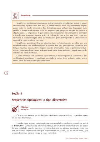 Resumindo


           Seqüências tipológicas injuntivas ou instrucionais têm por objetivo instruir o leitor/
       ouvinte sobre alguma coisa. Por isso, as formas verbais mais freqüentemente empre-
       gadas estão no modo imperativo. Por delicadeza, para utilizar uma linguagem mais
       polida, a intenção de ordem pode ser expressa por perguntas ou por incentivos a
       alguma ação. O importante é que seqüências instrucionais caracterizam-se por fazer
       o interlocutor executar alguma ação. A ordenação das ações, por isso, pode ser
       relevante e a seqüenciação entre os enunciados pode corresponder a uma conexão
       necessária entre os atos a executar.
           Seqüências preditivas têm por objetivo fazer o leitor/ouvinte acreditar em um
       estado de coisas que ainda está para acontecer. Por isso, predominam os verbos nos
       tempos futuros e os conectores lógicos não são importantes. Pode-se perceber, formal-
       mente, uma semelhança com a descrição de uma situação futura: uso de verbos de
       estado e de frases nominais.
           Como acontece com os demais tipos textuais, o mais freqüente é a ocorrência das
       seqüências instrucionais e preditivas mescladas a outros tipos textuais, muitas vezes
       como parte de outros tipos predominantes.




116




      Seção 3

      Seqüências tipológicas: o tipo dissertativo

                Objetivo
                da seção

            Caracterizar seqüências tipológicas expositivas e argumentativas como dois aspec-
      tos do tipo dissertativo.

            Um dos tipos textuais mais freqüentemente estudado e analisado em sala de aula é
      o dissertativo. Caracteriza-se o tipo dissertativo por analisar e interpretar fatos ou dados
      de uma realidade, usando para isso conceitos abstratos. As idéias e as relações entre elas
      tornam-se mais importantes do que propriamente os dados, ou as informações, que
      servem de motivo para se chegar a esses conceitos.

                                                                       TP3 - Gêneros e Tipos Textuais - Parte I
 