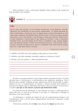 Tipos textuais




                                                                                                          Unidade 11
      Vamos identificar como a estruturação lingüística desse padrão se dá, usando um
texto da mídia como exemplo.



          Atividade 12



 Cão
 Por ter uma visão apurada, o cão consegue, mesmo que a certa distância, perceber
 alterações nos movimentos de uma pessoa amedrontada. “O animal descende do
 lobo e dele herdou o instinto da caça. Se alguém passa a andar furtivamente ou com
 uma postura submissa, ele identifica logo uma presa fácil. O mesmo acontece quando
 uma pessoa corre. Nem sempre o cão persegue a vítima para atacá-la. Muitas vezes
 só quer espantá-la e mostrar quem é que manda no território”, conta a veterinária
 Hanellori Fuchs, da Universidade de São Paulo. O problema é que, quando alguém
 está com medo do animal, costuma fazer movimentos bruscos, como levantar a mão.
 O que é um gesto de defesa para a pessoa é entendido como uma forma de ataque
 pelo cão, o que pode levá-lo a avançar.
                                                               Superinteressante, novembro de 1992



1. Sublinhe com linha reta (azul) seqüências descritivas no texto acima.
2. Sublinhe com linha ondulada (vermelha) seqüências narrativas no texto.                                117
3. Resuma, com suas palavras, a idéia principal do texto.




      Já vimos, nas seções anteriores, que os tipos textuais coexistem no texto. O critério
relevante para a classificação é a predominância das seqüências tipológicas. Não é
diferente nesse exemplo. Podemos ver que, embora haja trechos descrevendo o compor-
tamento do cão e o comportamento do homem, e trechos narrando fatos habituais, o
texto tem um objetivo que vai além dessas descrições e dessas narrações. O texto procu-
ra explicar por que os cães atacam as pessoas que demonstram medo.
      Do ponto de vista da informação, o mais relevante no texto é a explicação para o
ataque dos cães. A razão de ser do texto é essa idéia. É a idéia que se sobrepõe às
descrições e aos fatos narrados.
      As informações a respeito da origem do cão, do comportamento humano e da
“interpretação” que o cão faz desse comportamento servem para comprovar a idéia
principal do texto.
     O texto trata, portanto, de um tema, mais do que das figuras que descreve.
 