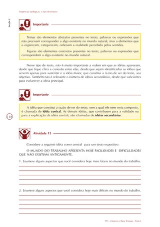 Seqüências tipológicas: o tipo dissertativo
Secção 3




                          Importante



                 Temas são elementos abstratos presentes no texto; palavras ou expressões que
             não precisam corresponder a algo existente no mundo natural, mas a elementos que
             o organizam, categorizam, ordenam a realidade percebida pelos sentidos.
                 Figuras são elementos concretos presentes no texto; palavras ou expressões que
             correspondem a algo existente no mundo natural.


                 Nesse tipo de texto, não é muito importante a ordem em que as idéias aparecem,
           desde que fique clara a conexão entre elas; desde que sejam identificadas as idéias que
           servem apenas para sustentar e a idéia maior, que constitui a razão de ser do texto, seu
           objetivo. Também não é relevante o número de idéias secundárias, desde que suficientes
           para esclarecer a idéia principal.



                          Importante



                 A idéia que constitui a razão de ser do texto, sem a qual ele nem seria composto,
             é chamada de idéia central. As demais idéias, que contribuem para a validade ou
118          para a explicação da idéia central, são chamadas de idéias secundárias.




                           Atividade 13


                   Considere a seguinte idéia como central para um texto expositivo:
               O MUNDO DO TRABALHO APRESENTA HOJE FACILIDADES E DIFICULDADES
           QUE NÃO EXISTIAM ANTIGAMENTE.

           1. Enumere alguns aspectos que você considera hoje mais fáceis no mundo do trabalho.




           2. Enumere alguns aspectos que você considera hoje mais difíceis no mundo do trabalho.




                                                                         TP3 - Gêneros e Tipos Textuais - Parte I
 