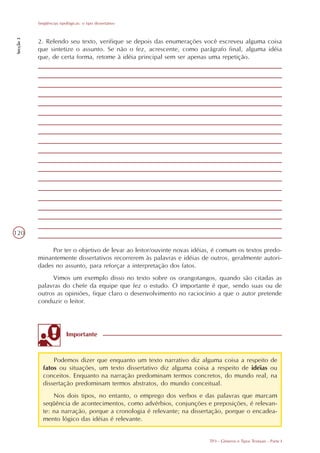 Seqüências tipológicas: o tipo dissertativo
Secção 3




           2. Relendo seu texto, verifique se depois das enumerações você escreveu alguma coisa
           que sintetize o assunto. Se não o fez, acrescente, como parágrafo final, alguma idéia
           que, de certa forma, retome à idéia principal sem ser apenas uma repetição.




120

                Por ter o objetivo de levar ao leitor/ouvinte novas idéias, é comum os textos predo-
           minantemente dissertativos recorrerem às palavras e idéias de outros, geralmente autori-
           dades no assunto, para reforçar a interpretação dos fatos.
                Vimos um exemplo disso no texto sobre os orangotangos, quando são citadas as
           palavras do chefe da equipe que fez o estudo. O importante é que, sendo suas ou de
           outros as opiniões, fique claro o desenvolvimento no raciocínio a que o autor pretende
           conduzir o leitor.




                          Importante



                 Podemos dizer que enquanto um texto narrativo diz alguma coisa a respeito de
             fatos ou situações, um texto dissertativo diz alguma coisa a respeito de idéias ou
             conceitos. Enquanto na narração predominam termos concretos, do mundo real, na
             dissertação predominam termos abstratos, do mundo conceitual.
                 Nos dois tipos, no entanto, o emprego dos verbos e das palavras que marcam
             seqüência de acontecimentos, como advérbios, conjunções e preposições, é relevan-
             te: na narração, porque a cronologia é relevante; na dissertação, porque o encadea-
             mento lógico das idéias é relevante.


                                                                         TP3 - Gêneros e Tipos Textuais - Parte I
 
