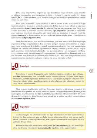 Tipos textuais




                                                                                                     Unidade 11
      Uma coisa importante a respeito do tipo dissertativo é que ele tanto pode ressaltar
as idéias e os conceitos que interpretam os fatos – como é o caso da reação do cão no
texto Cão – como também pode ressaltar crenças ou opiniões que decorrem dessas
idéias ou conceitos.
      Esses dois “caminhos” para focalizar as idéias levam a uma subclassificação do
texto dissertativo. Quando o texto dissertativo se dedica mais a expor idéias, a fazer que
o leitor/ouvinte tome conhecimento de informações ou interpretações dos fatos, tem
caráter expositivo e podemos classificá-lo como tipo expositivo. Quando as interpreta-
ções expostas pelo texto dissertativo vão mais além nas intenções e buscam explicita-
mente convencer o leitor/ouvinte sobre a validade dessas explicações, classifica-se o
texto como do tipo argumentativo.
      Você deve ter notado, nas atividades anteriores, que nem sempre é fácil distinguir tipo
expositivo de tipo argumentativo. Isso acontece porque, quando consideramos a lingua-
gem como uma forma de trabalho cultural, estamos considerando que toda manifestação
lingüística é também basicamente argumentativa. Ou seja: sempre que utilizamos a lingua-
gem, estaremos implicitamente alterando – ou querendo alterar – as crenças dos interlocu-
tores, estamos implicitamente querendo convencê-los de nossas idéias. Do contrário, nem
nos daríamos ao trabalho de estabelecer uma interlocução... Mas nem sempre fazemos isso
conscientemente, ou fazemos disso o objetivo da nossa interação verbal.



          Importante

                                                                                                    121
     Considerar o uso da linguagem como trabalho implica considerar que a lingua-
 gem faz alguma coisa; que os interlocutores, quando passam por uma situação co-
 municativa, sofrem algum tipo de modificação. Essa modificação pode se dar no nível
 das ações ou das idéias: quando passamos a saber algo que não sabíamos, somos, de
 certa forma, transformados.

      Num resumo simplificado, podemos dizer que, quando as idéias que compõem um
texto dissertativo podem ser aceitas mais ou menos independentemente de crenças ou
convicções, estamos diante do tipo expositivo; quando essas idéias dependem de visões
de mundo e exigem do leitor/ouvinte uma atitude de acreditar (ou não), estamos diante
de um texto argumentativo.



          Importante



     A classificação de um texto como do tipo dissertativo encobre características
 textuais de duas naturezas: por um lado, temos o tipo expositivo, que apenas expõe
 idéias; por outro, o tipo argumentativo, que objetiva convencer o interlocutor sobre a
 validade dessas idéias.
      Podemos dizer que existe uma intenção de esclarecimento ligada ao texto expo-
 sitivo existe uma intenção de convencimento ligada ao texto argumentativo.
 