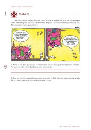 Seqüências tipológicas: o tipo dissertativo
Secção 3




                           Atividade 15


                Os quadrinhos abaixo ilustram como as idéias podem ter mais de um enfoque;
           como o mundo pode ser visto sob diferentes ângulos – e como diferentes pontos de vista
           dão origem ao tipo argumentativo.




           1. As falas nos dois quadrinhos se diferenciam apenas pelas palavras “parede” e “chão”.
122        Por que isso não cria redundância nem incoerência?




           2. Crie um terceiro quadrinho para essa interação verbal. Desenhe duas aranhas gruda-
           das no teto e imagine o que uma diria para a outra.




                                                                        TP3 - Gêneros e Tipos Textuais - Parte I
 