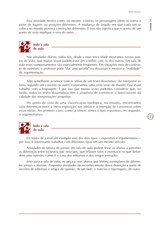 Tipos textuais




                                                                                                    Unidade 11
      Essa atividade mostra como, no mesmo cenário, os personagens vêem os outros a
partir de lugares ou posições diferentes. A mudança de ângulo em que cada um se
coloca no mundo provoca convicções diferentes. E isso não significa que o acerto de um
ponto de vista implique o erro do outro...


          Indo à sala
          de aula

      Nas atividades diárias, todos nós, desde a mais tenra idade mostramos nossos pon-
tos de vista, que muitas vezes podem estar em conflito com os dos outros. Em sala de
aula esses comportamentos são especialmente freqüentes. Em situações reais de confron-
to de opiniões, o professor pode “dar uma parada” na discussão e mostrar a “realidade”
da argumentação.

      Algo semelhante acontece com as idéias de um texto dissertativo. Ao interpretar os
fatos, segundo um conceito ou outro, construímos uma certa visão de mundo. Esse é um
trabalho com a linguagem. É por isso que muitas vezes podemos considerar que, no
fundo, todos os textos dissertativos têm o propósito de convencer o leitor/ouvinte da
validade das interpretações propostas.
      Do ponto de vista de uma classificação tipológica, no entanto, encontramos
sutis diferenças entre a mera exposição das idéias e a intenção de convencer sobre
essas idéias. No primeiro caso, como já vimos, temos o tipo expositivo; no segundo,
o argumentativo.
                                                                                                   123

          Indo à sala
          de aula

      Os textos de jornal são exemplo vivo dos dois tipos – expositivo e argumentativo –
por isso, é interessante trabalhar com diferentes tipos em um mesmo veículo.
      Atividades de leitura de jornais em sala de aula podem levar os alunos a perceber
as diferenças entre os textos que noticiam, que relatam fatos e eventos e os que defen-
dem uma opinião, como é o caso dos editoriais e dos artigos assinados.
      Leve para a sala de aula, ou peça a seus alunos que levem, exemplares de diferen-
tes jornais e revistas. Proponha atividades de reconhecimento dessa distinção a partir de
recortes de editoriais e artigos de opinião, de um lado, e notícias e reportagens, de outro.
 