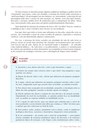 Seqüências tipológicas: o tipo dissertativo
Secção 3




                 Os tipos textuais se mesclam porque algumas seqüências tipológicas podem servir de
           “instrumento” para outras, como, por exemplo, a narração de eventos pode caracterizar o
           “perfil psicológico” de personagens em um romance; ou, inversamente, a descrição de um
           personagem pode estar a serviço de uma narração; ou, mesmo, esses dois tipos textuais,
           descrição e narração, podem servir de justificativa para a interpretação de idéias. Nesse
           caso, funcionariam como apoio para um gênero predominantemente dissertativo.
                 Tudo depende da intenção do produtor do texto e das “escolhas” lexicais, sintáticas
           e tipológicas que o autor considera mais eficazes na sua produção.
                  Isso quer dizer que todos os textos que utilizamos no dia-a-dia, sejam eles orais ou
           escritos, são construídos a partir de certas escolhas de palavras, expressões e estruturas
           sintáticas, com um determinado objetivo comunicativo.
                 Por isso, a presença de textos variados nas atividades de sala de aula torna as
           práticas sociais na escola mais próximas das situações sociocomunicativas que aconte-
           cem fora da sala de aula. Apesar de ser inevitável mudar a finalidade – ser utilizado
           como material didático – de cada texto, o reconhecimento, a análise e a sistematização
           de critérios que permitem ao aluno desenvolver sua competência textual é parte integran-
           te do conjunto de estratégias coerentes com a abordagem de língua como trabalho.


                          Avançando
                          na prática


124                 1. Apresente a seus alunos uma foto, como a que mostramos a seguir.
                    2. Comece por propor uma conversa sobre o que vêem. Faça perguntas e peça
                    opiniões aos alunos.
                    3. Depois de discutir sobre a foto, solicite que elaborem um pequeno parágrafo
                    descritivo.
                    4. A seguir, solicite que elaborem um pequeno parágrafo narrativo sobre a mes-
                    ma foto, imaginando ações que possam estar ocorrendo, ou tenham ocorrido.
                    5. Para alunos mais avançados em escolaridade, proponha a articulação entre as
                    idéias dos dois parágrafos, fazendo os devidos ajustes na redação.
                    6. Solicite opiniões dos alunos a respeito da cena descrita e da situação narrada.
                    Dependendo do nível de escolaridade, as opiniões podem ficar na modalidade
                    oral, ou podem ser expostas também na modalidade escrita.
                    7. Se a opção for pela escrita, peça aos alunos para voltarem para o início do
                    texto produzido e acrescentarem uma idéia que conduza o “olhar” do leitor para
                    a opinião que eles colocaram no final do texto.
                    8. Você poderá, então, analisar, juntamente com os alunos, como as seqüências
                    tipológicas descritivas, narrativas e dissertativas integraram o texto produzido.
                    9. Se for conveniente – de acordo com o nível de escolaridade –, você poderá
                    mostrar exemplos de estruturas gramaticais típicas de descrição e de estruturas
                    gramaticais típicas de narração, e até chegar a uma sistematização sobre o tema.


                                                                             TP3 - Gêneros e Tipos Textuais - Parte I
 