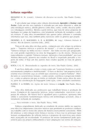 Leituras sugeridas
      BRANDÃO H. N. (coord.). Gêneros do discurso na escola. São Paulo: Cortez,
      2000.
            É um volume que integra uma coleção denominada Aprender e Ensinar com
      Textos. Cada um dos seis capítulos é assinado por um autor diferente e, além de
      uma introdução teórica, aborda gêneros como mito, conto, cordel, discurso políti-
      co e divulgação científica. Mesmo a parte teórica, que trata de várias propostas de
      tipologias no campo da lingüística, está fartamente recheada de exemplos e análi-
      ses textuais. É uma obra recomendável não apenas pelas reflexões e conteúdo
      informativo que traz, mas também pelos exercícios sobre os gêneros que propõe.
      DIONÍSIO, A. P., MACHADO, A. R. & BEZERRA, M. (org.). Gêneros textuais &
      ensino. Rio de Janeiro: Lucerna Ltda., 2002.
           Trata-se de uma obra em duas partes, composta por oito artigos na primeira
      parte – “Suportes teóricos e práticas de ensino” – e sete na segunda parte –
      “Gêneros textuais na mídia escrita e ensino”. São todos escritos por pesquisado-
      res com grande experiência na área da linguagem e na do ensino. Destaca-se
      especialmente o capítulo “Gêneros textuais: definição e funcionalidade”, por Luiz
      Antônio Marcuschi, pioneiro nos estudos no Brasil e respeitado pensador a res-
      peito do tema: é hoje um dos autores mais citados quando se trata de gênero
      textual.
      KOCH, I. G. V. Desvendando os segredos do texto. São Paulo: Cortez, 2002.
126
           É um livro dedicado a tratar o texto como um “construto histórico e social,
      extremamente complexo e multifacetado”. O livro se declara “um pequeno farol a
      orientar essa constante caça ao sentido que caracteriza a espécie humana”. Abor-
      da tanto as características textuais – como coesão, coerência e progressão temáti-
      ca – como os gêneros em que os textos se realizam. Como outras obras da auto-
      ra, parte da consideração da linguagem como ação, como atividade constitutiva.
      PLATÃO, F. & FIORIN, J.L. Lições de texto: leitura e redação. São Paulo: Ática,
      1996.
           Uma obra dedicada aos professores que trabalham leitura e produção de
      textos. Compõe-se de exposições teóricas, textos comentados, exercícios e pro-
      postas de redação. De leitura fácil e agradável para o professor, apresenta uma
      sólida e consistente fundamentação teórica em terminologia acessível, clara e
      fartamente recheada de exemplos.
      ____. Para entender o texto. São Paulo: Ática, 1995.
            Embora originalmente dedicado ao estudante de ensino médio ou superior,
      esta obra traz importantes conceitos teóricos que permitem ao professor conduzir
      seu trabalho com os textos dos alunos de maneira teoricamente consistente. Além
      de enfatizar a inter-relação entre leitura e escrita, o livro traz os principais tipos
      textuais acompanhados de reflexão teórica e propostas de exercícios para níveis
      mais avançados de escolaridade. O professor de ensino fundamental pode apro-
      veitá-lo para seu próprio embasamento e fazer adaptações nas tarefas de redação.


                                                                  TP3 - Gêneros e Tipos Textuais - Parte I
 