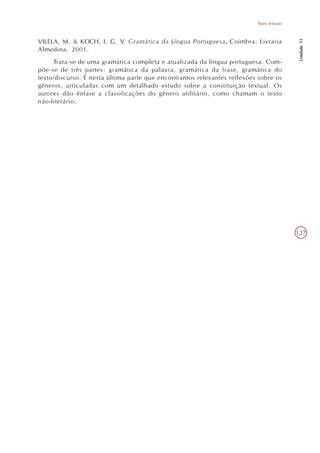 Tipos textuais




                                                                                           Unidade 11
VILELA, M. & KOCH, I. G. V. Gramática da Língua Portuguesa. Coimbra: Livraria
Almedina, 2001.
     Trata-se de uma gramática completa e atualizada da língua portuguesa. Com-
põe-se de três partes: gramática da palavra, gramática da frase, gramática do
texto/discurso. É nesta última parte que encontramos relevantes reflexões sobre os
gêneros, articuladas com um detalhado estudo sobre a constituição textual. Os
autores dão ênfase a classificações do gênero utilitário, como chamam o texto
não-literário.




                                                                                          127
 