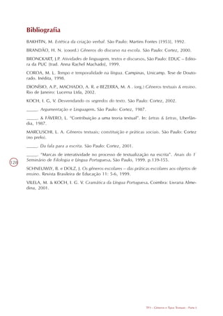 Bibliografia
      BAKHTIN, M. Estética da criação verbal. São Paulo: Martins Fontes [1953], 1992.
      BRANDÃO, H. N. (coord.) Gêneros do discurso na escola. São Paulo: Cortez, 2000.
      BRONCKART, J.P. Atividades de linguagem, textos e discursos. São Paulo: EDUC – Edito-
      ra da PUC [trad. Anna Rachel Machado], 1999.
      COROA, M. L. Tempo e temporalidade na língua. Campinas, Unicamp. Tese de Douto-
      rado. Inédita, 1998.
      DIONÍSIO, A.P., MACHADO, A. R. e BEZERRA, M. A . (org.) Gêneros textuais & ensino.
      Rio de Janeiro: Lucerna Ltda, 2002.
      KOCH, I. G, V. Desvendando os segredos do texto. São Paulo: Cortez, 2002.
      ____. Argumentação e Linguagem. São Paulo: Cortez, 1987.
      ____. & FÁVERO, L. “Contribuição a uma teoria textual”. In: Letras & Letras, Uberlân-
      dia, 1987.
      MARCUSCHI, L. A. Gêneros textuais; constituição e práticas sociais. São Paulo: Cortez
      (no prelo).
      ____. Da fala para a escrita. São Paulo: Cortez, 2001.
      ____. “Marcas de interatividade no processo de textualização na escrita”. Anais do 1º
      Seminário de Filologia e Língua Portuguesa. São Paulo, 1999. p.139-155.
128
      SCHNEUWLY, B. e DOLZ, J. Os gêneros escolares – das práticas escolares aos objetos de
      ensino. Revista Brasileira de Educação 11: 5-6, 1999.
      VILELA, M. & KOCH, I. G. V. Gramática da Língua Portuguesa. Coimbra: Livraria Alme-
      dina, 2001.




                                                                 TP3 - Gêneros e Tipos Textuais - Parte I
 