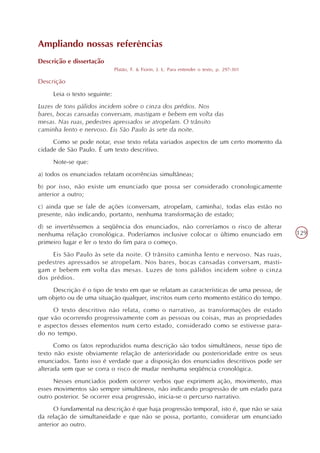Ampliando nossas referências
Descrição e dissertação
                              Platão, F. & Fiorin, J. L. Para entender o texto, p. 297-301

Descrição
     Leia o texto seguinte:
Luzes de tons pálidos incidem sobre o cinza dos prédios. Nos
bares, bocas cansadas conversam, mastigam e bebem em volta das
mesas. Nas ruas, pedestres apressados se atropelam. O trânsito
caminha lento e nervoso. Eis São Paulo às sete da noite.
     Como se pode notar, esse texto relata variados aspectos de um certo momento da
cidade de São Paulo. É um texto descritivo.
     Note-se que:
a) todos os enunciados relatam ocorrências simultâneas;
b) por isso, não existe um enunciado que possa ser considerado cronologicamente
anterior a outro;
c) ainda que se fale de ações (conversam, atropelam, caminha), todas elas estão no
presente, não indicando, portanto, nenhuma transformação de estado;
d) se invertêssemos a seqüência dos enunciados, não correríamos o risco de alterar
nenhuma relação cronológica. Poderíamos inclusive colocar o último enunciado em              129
primeiro lugar e ler o texto do fim para o começo.
     Eis São Paulo às sete da noite. O trânsito caminha lento e nervoso. Nas ruas,
pedestres apressados se atropelam. Nos bares, bocas cansadas conversam, masti-
gam e bebem em volta das mesas. Luzes de tons pálidos incidem sobre o cinza
dos prédios.
    Descrição é o tipo de texto em que se relatam as características de uma pessoa, de
um objeto ou de uma situação qualquer, inscritos num certo momento estático do tempo.
     O texto descritivo não relata, como o narrativo, as transformações de estado
que vão ocorrendo progressivamente com as pessoas ou coisas, mas as propriedades
e aspectos desses elementos num certo estado, considerado como se estivesse para-
do no tempo.
      Como os fatos reproduzidos numa descrição são todos simultâneos, nesse tipo de
texto não existe obviamente relação de anterioridade ou posterioridade entre os seus
enunciados. Tanto isso é verdade que a disposição dos enunciados descritivos pode ser
alterada sem que se corra o risco de mudar nenhuma seqüência cronológica.
      Nesses enunciados podem ocorrer verbos que exprimem ação, movimento, mas
esses movimentos são sempre simultâneos, não indicando progressão de um estado para
outro posterior. Se ocorrer essa progressão, inicia-se o percurso narrativo.
      O fundamental na descrição é que haja progressão temporal, isto é, que não se saia
da relação de simultaneidade e que não se possa, portanto, considerar um enunciado
anterior ao outro.
 