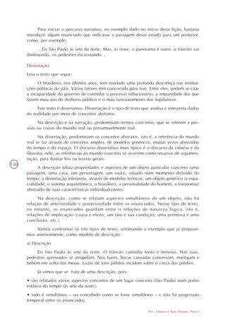Para iniciar o percurso narrativo, no exemplo dado no início desta lição, bastaria
      introduzir algum enunciado que indicasse a passagem desse estado para um posterior,
      como, por exemplo:
           ...Eis São Paulo às sete da noite. Mas, às nove, o panorama é outro: o trânsito vai
      diminuindo, os pedestres escasseando...

      Dissertação
      Leia o texto que segue:
            O brasileiro, nos últimos anos, tem revelado uma profunda descrença nas institui-
      ções políticas do país. Vários fatores têm concorrido para isso. Entre eles, podem se citar
      a incapacidade do governo de controlar o processo inflacionário, a impunidade dos que
      fazem mau uso do dinheiro público e o mau funcionamento dos legislativos.
           Este texto é dissertativo. Dissertação é o tipo de texto que analisa e interpreta dados
      da realidade por meio de conceitos abstratos.
           Na descrição e na narração, predominam termos concretos, que se referem a pes-
      soas ou coisas do mundo real ou presumivelmente real.
            Na dissertação, predominam os conceitos abstratos, isto é, a referência do mundo
      real se faz através de conceitos amplos, de modelos genéricos, muitas vezes abstraídos
      do tempo e do espaço. O discurso dissertativo mais típico é o discurso da ciência e da
      filosofia; nele, as referências ao mundo concreto só ocorrem como recursos de argumen-
      tação, para ilustrar leis ou teorias gerais.
130
            A descrição relata propriedades e aspectos de um objeto particular concreto (uma
      paisagem, uma casa, um personagem, um rosto), situado num momento definido do
      tempo; a dissertação interpreta, através de modelos teóricos, um objeto genérico (a espa-
      cialidade, o sistema arquitetônico, o brasileiro, a personalidade do homem, a fisionomia)
      abstraído de suas características individualizantes.
           Na descrição, como se relatam aspectos simultâneos de um objeto, não há
      relação de anterioridade e posterioridade entre os enunciados. Nesse tipo de texto,
      no entanto, os enunciados guardam entre si relações de natureza lógica, isto é,
      relações de implicação (causa e efeito; um fato e sua condição; uma premissa e uma
      conclusão, etc.)
          Vamos confrontar os três tipos de texto, retomando o exemplo que já propuse-
      mos anteriormente, como modelo de descrição:
      a) Descrição
           Eis São Paulo às sete da noite. O trânsito caminha lento e nervoso. Nas ruas,
      pedestres apressados se atropelam. Nos bares, bocas cansadas conversam, mastigam e
      bebem em volta das mesas. Luzes de tons pálidos incidem sobre o cinza dos prédios.
           Já vimos que se trata de uma descrição, pois:
                                                                   ILUSTRAÇÃO
      • são relatados vários aspectos concretos de um lugar concreto (São Paulo) num ponto
      estático do tempo (às sete da noite);
      • tudo é simultâneo – ou concebido como se fosse simultâneo – e não há progressão
      temporal entre os enunciados.

                                                                      TP3 - Gêneros e Tipos Textuais - Parte I
 
