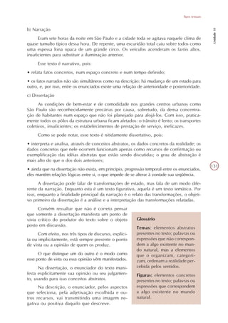 Tipos textuais




                                                                                                     Unidade 11
b) Narração
      Eram sete horas da noite em São Paulo e a cidade toda se agitava naquele clima de
quase tumulto típico dessa hora. De repente, uma escuridão total caiu sobre todos como
uma espessa lona opaca de um grande circo. Os veículos acenderam os faróis altos,
insuficientes para substituir a iluminação anterior.
     Esse texto é narrativo, pois:
• relata fatos concretos, num espaço concreto e num tempo definido;
• os fatos narrados não são simultâneos como na descrição: há mudança de um estado para
outro, e, por isso, entre os enunciados existe uma relação de anterioridade e posterioridade.
c) Dissertação
      As condições de bem-estar e de comodidade nos grandes centros urbanos como
São Paulo são reconhecidamente precárias por causa, sobretudo, da densa concentra-
ção de habitantes num espaço que não foi planejado para alojá-los. Com isso, pratica-
mente todos os pólos da estrutura urbana ficam afetados: o trânsito é lento; os transportes
coletivos, insuficientes; os estabelecimentos de prestação de serviço, ineficazes.
     Como se pode notar, esse texto é nitidamente dissertativo, pois:
• interpreta e analisa, através de conceitos abstratos, os dados concretos da realidade; os
dados concretos que nele ocorrem funcionam apenas como recursos de confirmação ou
exemplificação das idéias abstratas que estão sendo discutidas; o grau de abstração é
mais alto do que o dos dois anteriores;
                                                                                                    131
• ainda que na dissertação não exista, em princípio, progressão temporal entre os enunciados,
eles mantêm relações lógicas entre si, o que impede de se alterar à vontade sua seqüência.
      A dissertação pode falar de transformações de estado, mas fala de um modo dife-
rente da narração. Enquanto esta é um texto figurativo, aquela é um texto temático. Por
isso, enquanto a finalidade principal da narração é o relato das transformações, o objeti-
vo primeiro da dissertação é a análise e a interpretação das transformações relatadas.
      Convém ressaltar que não é correto pensar
que somente a dissertação manifesta um ponto de
vista crítico do produtor do texto sobre o objeto         Glossário
posto em discussão.
                                                          Temas: elementos abstratos
      Com efeito, nos três tipos de discurso, explíci-    presentes no texto; palavras ou
ta ou implicitamente, está sempre presente o ponto        expressões que não correspon-
de vista ou a opinião de quem os produz.                  dem a algo existente no mun-
                                                          do natural, mas a elementos
      O que distingue um do outro é o modo como           que o organizam, categori-
esse ponto de vista ou essa opinião vêm manifestados.     zam, ordenam a realidade per-
      Na dissertação, o enunciador do texto mani-         cebida pelos sentidos.
festa explicitamente sua opinião ou seu julgamen-         Figuras: elementos concretos
to, usando para isso conceitos abstratos.                 presentes no texto; palavras ou
      Na descrição, o enunciador, pelos aspectos          expressões que correspondem
que seleciona, pela adjetivação escolhida e ou-           a algo existente no mundo
tros recursos, vai transmitindo uma imagem ne-            natural.
gativa ou positiva daquilo que descreve.
 