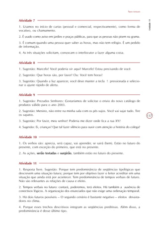 Tipos textuais




                                                                                                      Unidade 11
Atividade 7
1. Usamos no início de cartas (pessoal e comercial, respectivamente), como forma de
vocativo, ou chamamento.
2. É usado como aviso em jardins e praças públicas, para que as pessoas não pisem na grama.
3. É comum quando uma pessoa quer saber as horas, mas não tem relógio. É um pedido
de informação.
4. As três situações solicitam, convocam o interlocutor a fazer alguma coisa.


Atividade 8
1. Sugestão: Marcelo! Você poderia vir aqui? Marcelo! Estou precisando de você.
2. Sugestão: Que horas são, por favor? Ou: Você tem horas?
3. Sugestão: Quando a luz aparecer, você deve manter a tecla ! pressionada e selecio-
nar o ajuste rápido de alerta.


Atividade 9
1. Sugestão: Prezados Senhores: Gostaríamos de solicitar o envio do novo catálogo de
produtos válido para o ano 2003.
2. Sugestão: Menino, não entre na minha sala com os pés sujos. Você vai sujar tudo. Tire
os sapatos.                                                                                          137
3. Sugestão: Por favor, meu senhor! Poderia me dizer onde fica a rua XY?
4. Sugestão: Ei, crianças! Que tal fazer silêncio para ouvir com atenção a história do colega?


Atividade 10
1. Os verbos são: aprecia, será capaz, vai aprender, se sairá (bem). Estão no futuro do
presente, com exceção do primeiro, que está no presente.
2. As ações, serão testadas e surgirão, também estão no futuro do presente.


Atividade 11
1. Resposta livre. Sugestão: Porque tem predominância de seqüências tipológicas que
descrevem uma situação futura; porque tem por objetivo fazer o leitor acreditar em uma
situação que ainda está por acontecer. Tem predominância de tempos verbais de futuro.
Não são relevantes as relações de causa e efeito.
2. Tempos verbais no futuro: contará, poderemos, terá efeitos. Há também a ausência de
conectivos lógicos. A organização dos enunciados que não exige uma ordenação temporal.
3. Há dois futuros possíveis – O segundo cenário é bastante negativo – efeitos devasta-
dores no clima.
4. Porque esses trechos descritivos integram as seqüências preditivas. Além disso, a
predominância é desse último tipo.
 