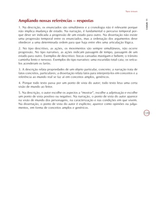 Tipos textuais




                                                                                                      Unidade 11
Ampliando nossas referências – respostas
1. Na descrição, os enunciados são simultâneos e a cronologia não é relevante porque
não implica mudança de estado. Na narração, é fundamental o percurso temporal por-
que deve ser indicada a progressão de um estado para outro. Na dissertação não existe
uma progressão temporal entre os enunciados, mas a ordenação dos argumentos deve
obedecer a uma determinada ordem para que haja entre eles uma articulação lógica.
2. No tipo descritivo, as ações, os movimentos são sempre simultâneos, não ocorre
progressão. No tipo narrativo, as ações indicam passagem de tempo, passagem de um
estado para outro. Exemplos de descritivo: bocas cansadas mastigam e bebem; o trânsito
caminha lento e nervoso. Exemplos do tipo narrativo: uma escuridão total caiu; os veícu-
los acenderam os faróis.
3. A descrição relata propriedades de um objeto particular, concreto; a narração trata de
fatos concretos, particulares; a dissertação relata fatos para interpretá-los em conceitos e a
referência ao mundo real se faz aí em conceitos amplos, genéricos.
4. Porque todo texto passa por um ponto de vista do autor; todo texto leva uma certa
visão de mundo ao leitor.
5. Na descrição, o autor escolhe os aspectos a “mostrar”, escolhe a adjetivação e escolhe
um ponto de vista positivo ou negativo. Na narração, o ponto de vista do autor aparece
na visão de mundo dos personagens, na caracterização e nas condições em que vivem.
Na dissertação, o ponto de vista do autor é explícito; aparece como opiniões ou julga-
mentos, em forma de conceitos amplos e genéricos.
                                                                                                     139
 