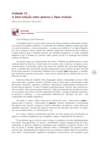 Unidade 12
A inter-relação entre gêneros e tipos textuais
Maria Luiza Monteiro Sales Coroa



          Iniciando
          nossa conversa


     Caro Professor, Cara Professora:
      O trabalho ainda é o nosso tema transversal. Nesta unidade continuamos a desta-
car formas de trabalho simbólico. E chamamos de trabalho simbólico aquele que utili-
za como ferramenta – como instrumento – os signos ou símbolos. E os signos lingüísti-
cos são as palavras. Nesse sentido de simbólico nada mais eficiente do que a palavra.
É pelas palavras que o homem constitui sua atividade lingüística. E é pela atividade
lingüística que o homem se constitui como sujeito social e se distingue dos demais
animais do planeta.
      Já sabemos que nos comunicamos por textos. Também já sabemos que os textos
realizam gêneros diversos, classificados de acordo com as diversas situações socio-
comunicativas. Focalizamos agora uma forma de trabalho que exercemos na lingua-
gem: o trabalho que realizamos quando organizamos nossas formas de dizer de uma
ou de outra maneira. Focalizamos também nosso trabalho pela linguagem: o trabalho
                                                                                              141
que realizamos quando procuramos fazer nossos interlocutores saberem de ou acre-
ditarem em algo.
      Com essa idéia de trabalho com a linguagem, damos continuidade às nossas refle-
xões sobre tipos e gêneros textuais. Veremos como os tipos que já classificamos como
descritivos, narrativos, injuntivos, preditivos, expositivos e argumentativos integram tex-
tos de diversos gêneros. E como é comum a utilização dessa “mescla” para caracterizar-
mos os estilos, tanto pessoais quanto literários. Tudo que depende das escolhas do falan-
te, ao produzir seus textos, tem um componente histórico – porque resulta de experiênci-
as pessoais e coletivas – e um componente individual de “intenção” de fazer – um
componente de trabalho lingüístico.
     Na seção 1, vamos “olhar” tanto para o interior do texto – observando os tipos –
quanto para o exterior – observando os gêneros. Estamos chamando a classificação
dos gêneros de “exterior” porque os critérios definidores de gêneros, como vimos nas
unidades anteriores, incorporam aspectos exteriores da utilização dos textos: os objeti-
vos sociocomunicativos, os interlocutores, etc.
    Já os tipos, estamos considerando interiores ao texto porque são classificados se-
gundo as estruturas lingüísticas que compõem o plano composicional dos gêneros.
      Procuraremos agora verificar como os tipos e os gêneros ocorrem simultaneamente
nos textos. Prosseguiremos, na seção 2, detalhando o plano composicional do texto,
analisando as diversas seqüências tipológicas que compõem os gêneros textuais. Por
fim, na seção 3, faremos algumas reflexões sobre a “mobilidade” dos gêneros e tipos
textuais que, dependendo dos objetivos de sua produção, podem migrar de um gênero
para outro, “transportando” seqüências tipológicas características de um gênero para
 