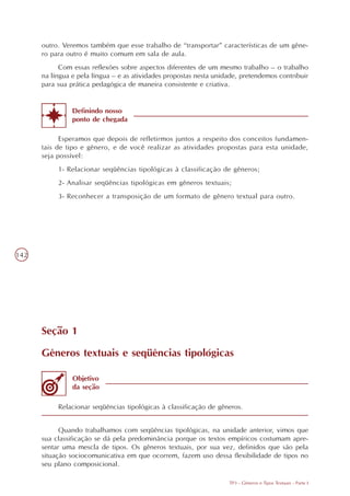 outro. Veremos também que esse trabalho de “transportar” características de um gêne-
      ro para outro é muito comum em sala de aula.
            Com essas reflexões sobre aspectos diferentes de um mesmo trabalho – o trabalho
      na língua e pela língua – e as atividades propostas nesta unidade, pretendemos contribuir
      para sua prática pedagógica de maneira consistente e criativa.


                Definindo nosso
                ponto de chegada

            Esperamos que depois de refletirmos juntos a respeito dos conceitos fundamen-
      tais de tipo e gênero, e de você realizar as atividades propostas para esta unidade,
      seja possível:
           1- Relacionar seqüências tipológicas à classificação de gêneros;
           2- Analisar seqüências tipológicas em gêneros textuais;
           3- Reconhecer a transposição de um formato de gênero textual para outro.




142




      Seção 1

      Gêneros textuais e seqüências tipológicas

                Objetivo
                da seção

           Relacionar seqüências tipológicas à classificação de gêneros.


            Quando trabalhamos com seqüências tipológicas, na unidade anterior, vimos que
      sua classificação se dá pela predominância porque os textos empíricos costumam apre-
      sentar uma mescla de tipos. Os gêneros textuais, por sua vez, definidos que são pela
      situação sociocomunicativa em que ocorrem, fazem uso dessa flexibilidade de tipos no
      seu plano composicional.

                                                                    TP3 - Gêneros e Tipos Textuais - Parte I
 