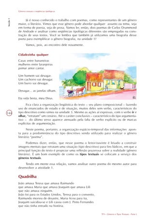 Gêneros textuais e seqüências tipológicas
Secção 1




                Já é nosso conhecido o trabalho com poemas, como representantes de um gênero
           maior, o literário. Vimos que esse gênero pode abordar qualquer assunto ou tema, seja
           em forma de poesia, seja de prosa. Vamos ler, então, dois poemas de Carlos Drummond
           de Andrade e analisar como seqüências tipológicas diferentes são empregadas na cons-
           trução de seus textos. Você se lembra que também já utilizamos uma biografia desse
           poeta para exemplificar o gênero biografia, na unidade 1?
                   Vamos, pois, ao encontro dele novamente.


           Cidadezinha qualquer
           Casas entre bananeiras
           mulheres entre laranjeiras
           pomar amor cantar.

           Um homem vai devagar.
           Um cachorro vai devagar.
           Um burro vai devagar.

           Devagar... as janelas olham.

           Eta vida besta, meu Deus.

                 Fica clara a organização lingüística do texto – seu plano composicional – fazendo
           uso de enunciados de estado e de situação, muitos deles sem verbo, característicos do
144        tipo descritivo como vimos na unidade 3. Mesmo as ações aí expressas, com o verbo ir e
           olhar, “retratam” um cenário. Até o caráter conclusivo – característico do tipo argumenta-
           tivo – do último verso aparece atenuado pela falta de verbo explícito ou de marcas
           explícitas de argumentação.
                 Neste poema, portanto, a organização espácio-temporal das informações apon-
           ta para a predominância do tipo descritivo sendo utilizado para realizar o gênero
           literário “poema”.
                 Podemos dizer, então, que nesse poema o leitor/ouvinte é levado a construir
           imagens mentais que retratam uma situação (tipo descritivo) para fins lúdicos, em que a
           principal função do texto é propiciar uma reflexão prazerosa sobre a realidade (gênero
           literário). É um bom exemplo de como os tipos textuais se colocam a serviço dos
           gêneros textuais.
                Tendo em mente essa relação, vamos analisar outro poema do mesmo autor para
           desenvolver a atividade 1.

           Quadrilha
           João amava Teresa que amava Raimundo
           que amava Maria que amava Joaquim que amava Lili
           que não amava ninguém.
           João foi para os Estados Unidos, Teresa para o convento,
           Raimundo morreu de desastre, Maria ficou para tia,
           Joaquim suicidou-se e Lili casou com J. Pinto Fernandes
           que não tinha entrado na história.

                                                                          TP3 - Gêneros e Tipos Textuais - Parte I
 