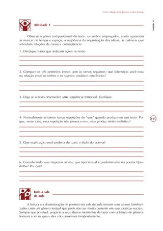 A inter-relação entre gêneros e tipos textuais




                                                                                                            Unidade 12
          Atividade 1


      Observe o plano composicional do texto: os verbos empregados, como aparecem
as marcas de tempo e espaço, a seqüência da organização das idéias, as palavras que
articulam relações de causa e conseqüência

1. Destaque frases que indicam ações no texto.




2. Compare os três primeiros versos com os versos seguintes: que diferenças você nota
na relação entre os verbos e os sujeitos sintáticos envolvidos?




3. Diga se o texto desenvolve uma seqüência temporal. Justifique.




4. Normalmente evitamos tantas repetições de “que” quando produzimos um texto. Por                         145
que, neste caso, essa repetição não provoca erro, mas produz efeito estilístico?




5. Que explicação você poderia dar para o título do poema?




6. Considerando suas respostas acima, que tipo textual é predominante no poema Qua-
drilha? Por quê?




          Indo à sala
          de aula

      A leitura e a dramatização de poemas em sala de aula tornam seus alunos familiari-
zados com um gênero textual que pode não ser muito corrente em suas práticas sociais.
Sempre que possível, propicie a seus alunos momentos de lazer com a leitura de gêneros
textuais com os quais eles não convivem freqüentemente.
 