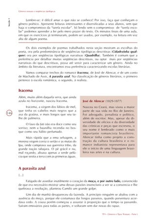 Gêneros textuais e seqüências tipológicas
Secção 1




                 Lembre-se: é difícil amar o que não se conhece! Por isso, faça que conheçam o
           gênero poético. Apresente leituras interessantes e diversificadas a seus alunos, sem que
           haja o compromisso da “tarefa escolar”. Só lendo sem o compromisso de “tarefa esco-
           lar” podemos aprender a ler pelo mero prazer do texto. Os minutos finais de uma aula,
           em que os exercícios já terminaram, podem ser usados, por exemplo, na leitura em voz
           alta de algum poema.

                 Os dois exemplos de poemas trabalhados nesta seção mostram as escolhas do
           poeta, ora pela predominância de seqüências tipológicas descritivas (Cidadezinha qual-
           quer) ora por seqüências tipológicas narrativas (Quadrilha). Também é comum que a
           preferência por detalhar muitas seqüências descritivas, ou optar mais por seqüências
           narrativas do que descritivas, possa até servir para caracterizar um gênero. Ainda no
           âmbito da literatura, encontramos essa preferência caracterizando escolas literárias.
                Vamos comparar trechos do romance Iracema, de José de Alencar, e de um conto
           de Machado de Assis, A parasita azul. Na classificação de gêneros literários, o primeiro
           pertence à escola romântica, o segundo, à realista.


           Iracema
           Além, muito além daquela serra, que ainda
           azula no horizonte, nasceu Iracema.              José de Alencar (1829-1877)
                Iracema, a virgem dos lábios de mel,        Nasceu no Ceará, mas viveu a maior
           que tinha os cabelos mais negros que a           parte de sua vida no Rio de Janeiro.
146        asa da graúna, e mais longos que seu ta-         Foi advogado, jornalista e político,
           lhe de palmeira.                                 além de escritor. Mas, apesar da di-
                                                            versidade de ofícios e da diversidade
                 O favo da Jati não era doce como seu
                                                            das crônicas e peças que escreveu, o
           sorriso; nem a baunilha recendia no bos-
                                                            seu nome é lembrado como o mais
           que como seu hálito perfumado.
                                                            importante romancista brasileiro.
                 Mais rápida que a ema selvagem, a          Alencar tinha como projeto a cons-
           morena virgem corria o sertão e as matas do      trução da cultura brasileira e o ro-
           Ipu, onde campeava sua guerreira tribo, da       mance indianista representava para
           grande nação tabajara. O pé grácil e nu,         ele o início de uma linguagem brasi-
           mal roçando, alisava apenas a verde pelú-        leira nas artes e na cultura.
           cia que vestia a terra com as primeiras águas.


           A parasita azul
           [...]
                Fatigado de assediar inutilmente o coração da moça, e por outro lado, convencido
           de que era necessário mostrar uma dessas paixões invencíveis a ver se a convencia e lhe
           quebrava a resolução, planteou Camilo um grande golpe.
                Um dia de manhã desapareceu da fazenda. A princípio ninguém se abalou com a
           ausência do moço, porque ele costumava dar longos passeios, quando porventura acor-
           dava cedo. A cousa porém começou a assustar à proporção que o tempo ia passando.
           Saíram emissários para todas as partes, e voltaram sem dar novas do rapaz.

                                                                         TP3 - Gêneros e Tipos Textuais - Parte I
 