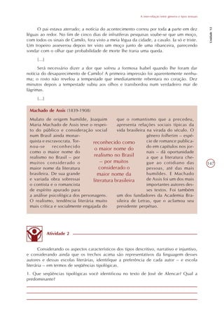 A inter-relação entre gêneros e tipos textuais




                                                                                                               Unidade 12
     O pai estava aterrado; a notícia do acontecimento correu por toda a parte em dez
léguas ao redor. No fim de cinco dias de infrutíferas pesquisas soube-se que um moço,
com todos os sinais de Camilo, fora visto a meia légua da cidade, a cavalo. Ia só e triste.
Um tropeiro asseverou depois ter visto um moço junto de uma ribanceira, parecendo
sondar com o olhar que probabilidade de morte lhe traria uma queda.
     [...]
      Será necessário dizer a dor que sofreu a formosa Isabel quando lhe foram dar
notícia do desaparecimento de Camilo? A primeira impressão foi aparentemente nenhu-
ma; o rosto não revelou a tempestade que imediatamente rebentara no coração. Dez
minutos depois a tempestade subiu aos olhos e transbordou num verdadeiro mar de
lágrimas.
     [...]

 Machado de Assis (1839-1908)
 Mulato de origem humilde, Joaquim           que o romantismo que a precedeu,
 Maria Machado de Assis teve o respei-       apresenta relações sociais típicas da
 to do público e consideração social         vida brasileira na virada do século. O
 num Brasil ainda monar-                                     gênero folhetim – espé-
 quista e escravocrata. Tor-     reconhecido como            cie de romance publica-
 nou-se      reconhecido                                     do em capítulos nos jor-
                                  o maior nome do
 como o maior nome do                                        nais – dá oportunidade
 realismo no Brasil – por        realismo no Brasil          a que a literatura che-
 muitos considerado o                – por muitos            gue ao cotidiano das                             147
 maior nome da literatura           considerado o            pessoas, até das mais
 brasileira. De sua grande         maior nome da             humildes. E Machado
 e variada obra sobressai        literatura brasileira       de Assis foi um dos mais
 o contista e o romancista                                   importantes autores des-
 de espírito apurado para                                    ses textos. Foi também
 a análise psicológica dos personagens.      um dos fundadores da Academia Bra-
 O realismo, tendência literária muito       sileira de Letras, que o aclamou seu
 mais crítica e socialmente engajada do      presidente perpétuo.




             Atividade 2


       Considerando os aspectos característicos dos tipos descritivo, narrativo e injuntivo,
e considerando ainda que os trechos acima são representativos da linguagem desses
autores e dessas escolas literárias, identifique a preferência de cada autor – e escola
literária – em termos de seqüências tipológicas.
1. Que seqüências tipológicas você identificou no texto de José de Alencar? Qual a
predominante?
 