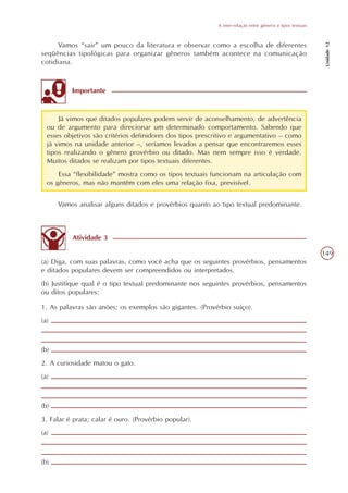 A inter-relação entre gêneros e tipos textuais




                                                                                                             Unidade 12
     Vamos “sair” um pouco da literatura e observar como a escolha de diferentes
seqüências tipológicas para organizar gêneros também acontece na comunicação
cotidiana.



          Importante



      Já vimos que ditados populares podem servir de aconselhamento, de advertência
  ou de argumento para direcionar um determinado comportamento. Sabendo que
  esses objetivos são critérios definidores dos tipos prescritivo e argumentativo – como
  já vimos na unidade anterior –, seríamos levados a pensar que encontraremos esses
  tipos realizando o gênero provérbio ou ditado. Mas nem sempre isso é verdade.
  Muitos ditados se realizam por tipos textuais diferentes.
      Essa “flexibilidade” mostra como os tipos textuais funcionam na articulação com
  os gêneros, mas não mantêm com eles uma relação fixa, previsível.


      Vamos analisar alguns ditados e provérbios quanto ao tipo textual predominante.



          Atividade 3

                                                                                                            149
(a) Diga, com suas palavras, como você acha que os seguintes provérbios, pensamentos
e ditados populares devem ser compreendidos ou interpretados.
(b) Justifique qual é o tipo textual predominante nos seguintes provérbios, pensamentos
ou ditos populares:

1. As palavras são anões; os exemplos são gigantes. (Provérbio suíço).
(a)



(b)
2. A curiosidade matou o gato.
(a)



(b)
3. Falar é prata; calar é ouro. (Provérbio popular).
(a)



(b)
 