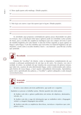 Gêneros textuais e seqüências tipológicas
Secção 1




           4. Deus ajuda quem cedo madruga. (Ditado popular).
           (a)



           (b)
           5. Não faças aos outros o que não queres que te façam. (Ditado popular).
           (a)



           (b)
                 As atividades aqui propostas contemplaram apenas pouca diversidade nos gêne-
           ros textuais, mas a articulação entre tipos e gêneros pode ser estendida a uma varieda-
           de maior, pois a escolha das seqüências tipológicas que vão compor um texto é parte
           do trabalho lingüístico de cada falante: é uma das formas segundo as quais agimos na
           língua e pela língua. É um dos trabalhos que exercemos no material lingüístico de que
           dispomos, assim como o escultor modela o barro – seu material – para lhe dar a forma
           que pretende.



                          Recordando

150
                 Falamos de “escolhas” do falante, como se dependesse completamente de sua
           vontade a utilização predominante de um tipo ou de outro. No entanto, isso não é
           verdade. Já vimos, na unidade em que tratamos da caracterização de gêneros textuais,
           que todos nós, usuários de uma determinada língua, somos condicionados pela cultura,
           pela história de nossa língua, a fazer opções culturalmente direcionadas. Aprendemos,
           junto com o aprendizado das palavras, a “escolher” o gênero adequado a cada situação
           sociocomunicativa.



                          Avançando
                          na prática


                    1. Leve a seus alunos um texto publicitário, que pode ser o seguinte:
             Ajudamos as pessoas a trabalhar juntas. Mesmo quando não estão juntas.
                    2. Analise com eles o gênero publicitário em termos de objetivos, destinatário,
                    veículo, etc.
                    3. Analise com eles o jogo de informações que se estabelece entre a linguagem
                    verbal e a imagem (linguagem não-verbal)
                    4. Analise com eles as seqüências descritivas, narrativas e injuntivas que com-
                    põem o texto.


                                                                           TP3 - Gêneros e Tipos Textuais - Parte I
 