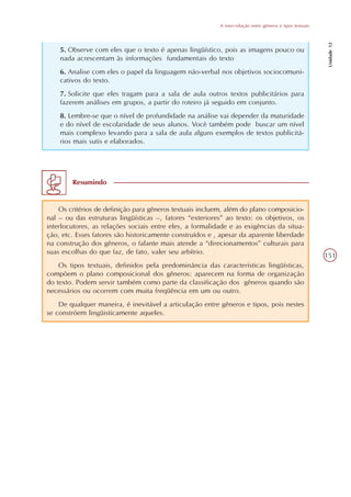 A inter-relação entre gêneros e tipos textuais




                                                                                                            Unidade 12
    5. Observe com eles que o texto é apenas lingüístico, pois as imagens pouco ou
    nada acrescentam às informações fundamentais do texto
    6. Analise com eles o papel da linguagem não-verbal nos objetivos sociocomuni-
    cativos do texto.
    7. Solicite que eles tragam para a sala de aula outros textos publicitários para
    fazerem análises em grupos, a partir do roteiro já seguido em conjunto.
    8. Lembre-se que o nível de profundidade na análise vai depender da maturidade
    e do nível de escolaridade de seus alunos. Você também pode buscar um nível
    mais complexo levando para a sala de aula alguns exemplos de textos publicitá-
    rios mais sutis e elaborados.




        Resumindo


    Os critérios de definição para gêneros textuais incluem, além do plano composicio-
nal – ou das estruturas lingüísticas –, fatores “exteriores” ao texto: os objetivos, os
interlocutores, as relações sociais entre eles, a formalidade e as exigências da situa-
ção, etc. Esses fatores são historicamente construídos e , apesar da aparente liberdade
na construção dos gêneros, o falante mais atende a “direcionamentos” culturais para
suas escolhas do que faz, de fato, valer seu arbítrio.
                                                                                                           151
    Os tipos textuais, definidos pela predominância das características lingüísticas,
compõem o plano composicional dos gêneros: aparecem na forma de organização
do texto. Podem servir também como parte da classificação dos gêneros quando são
necessários ou ocorrem com muita freqüência em um ou outro.
    De qualquer maneira, é inevitável a articulação entre gêneros e tipos, pois nestes
se constróem lingüisticamente aqueles.
 