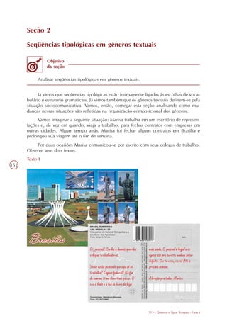 Seção 2

      Seqüências tipológicas em gêneros textuais

                Objetivo
                da seção

           Analisar seqüências tipológicas em gêneros textuais.


            Já vimos que seqüências tipológicas estão intimamente ligadas às escolhas de voca-
      bulário e estruturas gramaticais. Já vimos também que os gêneros textuais definem-se pela
      situação sociocomunicativa. Vamos, então, começar esta seção analisando como mu-
      danças nessas situações são refletidas na organização composicional dos gêneros.
           Vamos imaginar a seguinte situação: Marisa trabalha em um escritório de represen-
      tações e, de vez em quando, viaja a trabalho, para fechar contratos com empresas em
      outras cidades. Algum tempo atrás, Marisa foi fechar alguns contratos em Brasília e
      prolongou sua viagem até o fim de semana.
          Por duas ocasiões Marisa comunicou-se por escrito com seus colegas de trabalho.
      Observe seus dois textos.
      Texto I
152




                                                                    TP3 - Gêneros e Tipos Textuais - Parte I
 