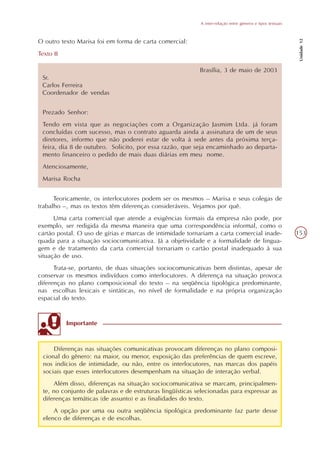 A inter-relação entre gêneros e tipos textuais




                                                                                                              Unidade 12
O outro texto Marisa foi em forma de carta comercial:
Texto II

                                                            Brasília, 3 de maio de 2003
 Sr.
 Carlos Ferreira
 Coordenador de vendas


 Prezado Senhor:
 Tendo em vista que as negociações com a Organização Jasmim Ltda. já foram
 concluídas com sucesso, mas o contrato aguarda ainda a assinatura de um de seus
 diretores, informo que não poderei estar de volta à sede antes da próxima terça-
 feira, dia 8 de outubro. Solicito, por essa razão, que seja encaminhado ao departa-
 mento financeiro o pedido de mais duas diárias em meu nome.
 Atenciosamente,
 Marisa Rocha


      Teoricamente, os interlocutores podem ser os mesmos – Marisa e seus colegas de
trabalho –, mas os textos têm diferenças consideráveis. Vejamos por quê.
      Uma carta comercial que atende a exigências formais da empresa não pode, por
exemplo, ser redigida da mesma maneira que uma correspondência informal, como o
cartão postal. O uso de gírias e marcas de intimidade tornariam a carta comercial inade-                     153
quada para a situação sociocomunicativa. Já a objetividade e a formalidade de lingua-
gem e de tratamento da carta comercial tornariam o cartão postal inadequado à sua
situação de uso.
      Trata-se, portanto, de duas situações sociocomunicativas bem distintas, apesar de
conservar os mesmos indivíduos como interlocutores. A diferença na situação provoca
diferenças no plano composicional do texto – na seqüência tipológica predominante,
nas escolhas lexicais e sintáticas, no nível de formalidade e na própria organização
espacial do texto.


           Importante


      Diferenças nas situações comunicativas provocam diferenças no plano composi-
  cional do gênero: na maior, ou menor, exposição das preferências de quem escreve,
  nos indícios de intimidade, ou não, entre os interlocutores, nas marcas dos papéis
  sociais que esses interlocutores desempenham na situação de interação verbal.
      Além disso, diferenças na situação sociocomunicativa se marcam, principalmen-
  te, no conjunto de palavras e de estruturas lingüísticas selecionadas para expressar as
  diferenças temáticas (de assunto) e as finalidades do texto.
      A opção por uma ou outra seqüência tipológica predominante faz parte desse
  elenco de diferenças e de escolhas.
 