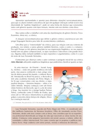 A inter-relação entre gêneros e tipos textuais




                                                                                                                                 Unidade 12
              Indo à sala
              de aula

      Aproveitar oportunidades e apontar para diferentes situações sociocomunicativas,
para que os alunos tomem consciência de que em qualquer interação verbal ocorre essa
diversidade de “padrões lingüísticos”, pode ser uma forma de mostrar que convivemos
tanto com gêneros quanto com tipos textuais, mesmo sem nos darmos conta disso.


      Mas vamos voltar a trabalhar com uma das manifestações do gênero literário. Foca-
lizaremos, desta vez, a crônica.
     A situação sociocomunicativa que define o gênero crônica caracteriza-se por em-
pregar linguagem literária para falar de acontecimentos cotidianos.
      Um olhar para a “exterioridade” da crônica, para sua relação com seu contexto de
produção, nos remete a outros gêneros também literários, como o conto e o romance.
Por quê? Porque os três gêneros mesclam na sua organização lingüística, no seu aspecto
formal (em seu plano composicional), os tipos narrativos e descritivos com grande eficá-
cia. Algumas delas incluem também os tipos expositivo e argumentativo, como é o caso
do texto de Luiz Fernando Veríssimo.
     Comecemos por observar como o autor construiu o parágrafo inicial de sua crônica
Artes Marciais utilizando seqüências lingüísticas que poderemos classificar quanto ao tipo.

     As artes marciais do Oriente – karatê, kung-                                                                               155
fu, etcétera – estão em grande evidência em toda
parte, mas poucos conhecem o mais antigo siste-
ma de defesa pessoal do mundo, o milenar Borra-
dô. Introduzido no Brasil há pouco, o Borra-dô já
tem uma academia montada em Porto Alegre, e
foi lá que conversamos com seu diretor, o nipo-
paulista Imajina – Antonino Imajina – sobre o in-
sólito método. Imajina começou com um breve
relato histórico do Borra-dô, que é a arte de evitar
a briga. Seu inventor foi o monge budista Tsetsuo
Tofora, conhecido como O Pulha de Osaka, que
viveu até os 180 anos e desenvolveu os principais
golpes e preceitos desta mistura de religião, filoso-
fia e instrução marcial.
  L. F. Veríssimo, Para gostar de Ler, vol.14. Rio de Janeiro: Editora Ática




     Luiz Fernando Veríssimo, nascido em Porto Alegre em 1936, é considerado um
 dos melhores humoristas da literatura brasileira. Filho do renomado escritor Érico
 Veríssimo, desde cedo teve contato com as letras, mas considera que foi na experiên-
 cia profissional diversificada ao longo da vida que nasceram as várias facetas de seu
 talento. Começou como pequeno funcionário em jornal, passou a redator, editor de
 variedades e editor internacional. Foi como cronista que se projetou e publicou inú-
 meros livros. Hoje colabora com vários jornais, revistas e emissoras de televisão.
 