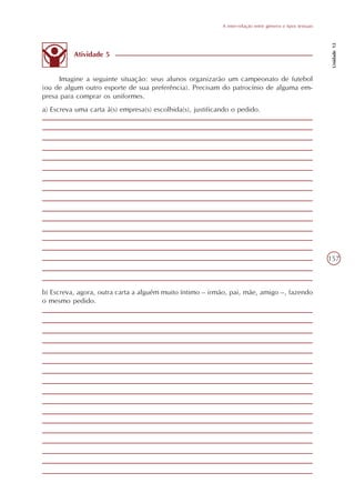 A inter-relação entre gêneros e tipos textuais




                                                                                                              Unidade 12
          Atividade 5


     Imagine a seguinte situação: seus alunos organizarão um campeonato de futebol
(ou de algum outro esporte de sua preferência). Precisam do patrocínio de alguma em-
presa para comprar os uniformes.
a) Escreva uma carta à(s) empresa(s) escolhida(s), justificando o pedido.




                                                                                                             157



b) Escreva, agora, outra carta a alguém muito íntimo – irmão, pai, mãe, amigo –, fazendo
o mesmo pedido.
 