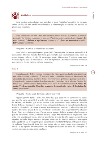 A inter-relação entre gêneros e tipos textuais




                                                                                                              Unidade 12
           Atividade 6


     Leia os dois textos abaixo que abordam o tema “trabalho” no ofício de escrever.
Vamos analisá-los em termos de diferenças e semelhanças e classificá-los quanto ao
gênero que realizam.
Texto I

     Luiz Vilela (nascido em 1942, em Ituiutaba, Minas Gerais) é jornalista e escritor
 premiado de contos, romances e novelas. Publicou, entre outras obras, Tremor de
 terra (contos), O inferno é aqui mesmo (romance), O choro no travesseiro (novela),
 Entre amigos (romance).

      Pergunta – Como é o trabalho de escrever?
      Luiz Vilela – Muita gente pensa que é fácil. É um engano. Escrever é muito difícil. É
a coisa mais difícil do mundo. Tem hora, por exemplo, que você empaca numa frase, ou
numa simples palavra, e não há santo que ajude. Mas o pior é quando você quer
escrever alguma coisa e não sai nada. Aí é desesperador. Quando isso ocorre, a vontade
que eu tenho é a de meter a cabeça na parede.
                                                                           Para gostar de ler, vol.8, p.9.

Texto II
                                                                                                             159
     Lygia Fagundes Telles, contista e romancista, nasceu em São Paulo, mas já morou
 em várias cidades brasileiras. É uma das mais conhecidas escritoras brasileiras da
 atualidade. Já publicou inúmeros livros, recebeu vários prêmios e participou de mis-
 sões culturais, representando o Brasil no exterior. É membro da Academia Paulista de
 Letras e da União Brasileira de Escritores. Suas obras mais conhecidas são: Ciranda de
 pedra, Verão no aquário, O jardim selvagem, Seminário dos ratos, A disciplina do
 amor, entre outras.

      Pergunta – Como você definiria o ato de escrever?
      Lygia Fagundes Telles – Uma luta. Uma luta que pode ser vã, como disse o poeta,
mas que lhe toma a manhã. E a tarde. Até a noite. Luta que requer paciência. Humilda-
de. Humor. Me lembro que estava em um hotel em Buenos Aires, vendo na tevê um
drama de boxe. Desliguei o som, só ficou a imagem do lutador já cansado (tantas lutas) e
reagindo. Resistindo. Acertava às vezes, mas tanto soco em vão, o adversário tão ágil,
fugidio, desviando a cara. E ele ali, investindo. Insistindo – mas o que mantinha o lutador
de pé? Duas vezes beijou a lona. Poeira, suor e sangue. Voltava a reagir, alguém sugeriu
que lhe atirassem a toalha, é melhor desistir, chega! Mas ele ia buscar forças sabe Deus
onde e se levantava de novo, o fervor acendendo a fresta do olho quase encoberto pela
pálpebra inchada. Fiquei vendo a imagem silenciosa do lutador solitário – mas quem
podia ajudá-lo? Era a coragem que o sustentava? A vaidade? Simples ambição de rique-
za, aplauso? Tudo isso já tinha sido mas agora não era mais, agora era a vocação. A
paixão. E de repente me emocionei: na imagem do lutador de boxe vi a imagem do
escritor no corpo-a-corpo com a palavra.
                                                                          Para gostar de ler, vol.9, p.7.
 