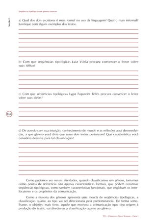 Seqüências tipológicas em gêneros textuais
Secção 2




           a) Qual dos dois escritores é mais formal no uso da linguagem? Qual o mais informal?
           Justifique com alguns exemplos dos textos.




           b) Com que seqüências tipológicas Luiz Vilela procura convencer o leitor sobre
           suas idéias?




           c) Com que seqüências tipológicas Lygia Fagundes Telles procura convencer o leitor
           sobre suas idéias?




160




           d) De acordo com sua intuição, conhecimento de mundo e as reflexões aqui desenvolvi-
           das, a que gênero você diria que esses dois textos pertencem? Que característica você
           considera decisiva para tal classificação?




                Como pudemos ver nessas atividades, quando classificamos um gênero, tomamos
           como pontos de referência não apenas características formais, que podem constituir
           seqüências tipológicas, como também características funcionais, que englobam os inter-
           locutores e os propósitos da comunicação.
                 Como a maioria dos gêneros apresenta uma mescla de seqüências tipológicas, a
           classificação quanto ao tipo vai ser direcionada pela predominância. De forma seme-
           lhante, o objetivo mais forte, aquele que motivou a comunicação (que deu origem à
           produção do texto), vai direcionar a classificação quanto ao gênero.

                                                                       TP3 - Gêneros e Tipos Textuais - Parte I
 