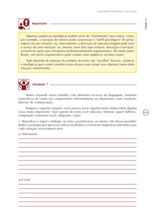 A inter-relação entre gêneros e tipos textuais




                                                                                                                Unidade 12
            Importante



     Algumas seqüências tipológicas podem servir de “instrumento” para outras, como,
 por exemplo, a narração de eventos pode caracterizar o “perfil psicológico” de perso-
 nagens em um romance; ou, inversamente, a descrição de uma personagem pode estar
 a serviço de uma narração; ou, mesmo, esses dois tipos textuais, descrição e narração,
 servirem de apoio para um gênero predominantemente argumentativo. De modo seme-
 lhante, um trecho argumentativo pode compor uma seqüência narrativa maior.
      Tudo depende da intenção do produtor do texto; das “escolhas” lexicais, sintáticas
 e tipológicas que o autor considera mais eficazes para atingir seus objetivos numa dada
 situação comunicativa.




            Atividade 7


      Vamos expandir nosso trabalho com diferentes recursos da linguagem, tomando
consciência de como nos comportamos diferentemente ao depararmos com condições
diversas de comunicação.
     Imagine a seguinte situação: você precisa avisar alguém muito íntimo sobre alguma
coisa muito importante. Que suporte de texto você utilizaria: telefone, papel (bilhete),                       161
computador (internet/e-mail), telegrama, carta?
1. Reproduza a seguir o diálogo, ou texto, possível para, ao menos, três dessas possibili-
dades e justifique por que você utiliza vocabulário e estruturas lingüísticas diferentes para
cada situação sociocomunicativa.
a) Telefonema




a) E-mail
 