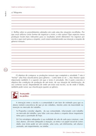 Seqüências tipológicas em gêneros textuais
Secção 2




           a) Telegrama




           2. Reflita sobre os procedimentos adotados em cada uma das situações escolhidas. Por
           que você utilizou certas formas de organizar o texto, e não outras? Que aspectos nessa
           produção foram mais relevantes para os resultados serem diferentes? Ao registrar por
           escrito o que você pensa a respeito, você estará sistematizando sua intuição a respeito de
           gêneros textuais.




162

                 O objetivo de comparar as produções textuais que compõem a atividade 7 não é
           “fechar” uma lista classificatória para gêneros – como bem se vê –, mas mostrar quão
           importante também é o suporte em que o texto é veiculado. Ele é parte concreta e
           objetiva das condições de produção de um texto, de sua situação de interlocução, de
           seu contexto social. Dependendo de onde um texto está escrito, ou de onde é falado,
           também pode variar sua classificação quanto ao gênero.


                          Avançando
                          na prática


                 A interação entre a escola e a comunidade é um fator de estímulo para que os
             alunos tomem consciência de que já são cidadãos, mesmo antes da maioridade ou
             inserção no mercado de trabalho.
                    1. Proponha convidar alguém, da sua comunidade, relacionado com trabalho
                    ou mercado de trabalho, para falar com seus alunos a respeito desse inquietante
                    tema para a juventude de hoje.
                    2. Crie estratégias adequadas à sua realidade de sala de aula para construir, com
                    seus alunos, um texto adequado à situação, ao tema e ao papel social do convi-
                    dado; esse texto pode ser um convite, uma carta, um telefonema, um abaixo-
                    assinado, um requerimento, ou similar.


                                                                            TP3 - Gêneros e Tipos Textuais - Parte I
 