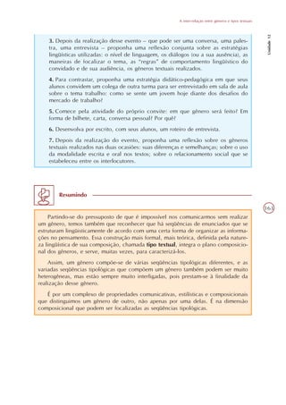 A inter-relação entre gêneros e tipos textuais




                                                                                                           Unidade 12
    3. Depois da realização desse evento – que pode ser uma conversa, uma pales-
    tra, uma entrevista – proponha uma reflexão conjunta sobre as estratégias
    lingüísticas utilizadas: o nível de linguagem, os diálogos (ou a sua ausência), as
    maneiras de focalizar o tema, as “regras” de comportamento lingüístico do
    convidado e de sua audiência, os gêneros textuais realizados.
    4. Para contrastar, proponha uma estratégia didático-pedagógica em que seus
    alunos convidem um colega de outra turma para ser entrevistado em sala de aula
    sobre o tema trabalho: como se sente um jovem hoje diante dos desafios do
    mercado de trabalho?
    5. Comece pela atividade do próprio convite: em que gênero será feito? Em
    forma de bilhete, carta, conversa pessoal? Por quê?
    6. Desenvolva por escrito, com seus alunos, um roteiro de entrevista.
    7. Depois da realização do evento, proponha uma reflexão sobre os gêneros
    textuais realizados nas duas ocasiões: suas diferenças e semelhanças; sobre o uso
    da modalidade escrita e oral nos textos; sobre o relacionamento social que se
    estabeleceu entre os interlocutores.




        Resumindo

                                                                                                          163
    Partindo-se do pressuposto de que é impossível nos comunicarmos sem realizar
um gênero, temos também que reconhecer que há seqüências de enunciados que se
estruturam lingüisticamente de acordo com uma certa forma de organizar as informa-
ções no pensamento. Essa construção mais formal, mais teórica, definida pela nature-
za lingüística de sua composição, chamada tipo textual, integra o plano composicio-
nal dos gêneros, e serve, muitas vezes, para caracterizá-los.
    Assim, um gênero compõe-se de várias seqüências tipológicas diferentes, e as
variadas seqüências tipológicas que compõem um gênero também podem ser muito
heterogêneas, mas estão sempre muito interligadas, pois prestam-se à finalidade da
realização desse gênero.
   É por um complexo de propriedades comunicativas, estilísticas e composicionais
que distinguimos um gênero de outro, não apenas por uma delas. É na dimensão
composicional que podem ser focalizadas as seqüências tipológicas.
 