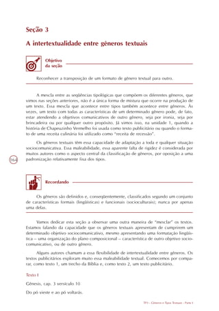 Seção 3

      A intertextualidade entre gêneros textuais

                Objetivo
                da seção

           Reconhecer a transposição de um formato de gênero textual para outro.


            A mescla entre as seqüências tipológicas que compõem os diferentes gêneros, que
      vimos nas seções anteriores, não é a única forma de mistura que ocorre na produção de
      um texto. Essa mescla que acontece entre tipos também acontece entre gêneros. Às
      vezes, um texto com todas as características de um determinado gênero pode, de fato,
      estar atendendo a objetivos comunicativos de outro gênero, seja por ironia, seja por
      brincadeira ou por qualquer outro propósito. Já vimos isso, na unidade 1, quando a
      história de Chapeuzinho Vermelho foi usada como texto publicitário ou quando o forma-
      to de uma receita culinária foi utilizado como “receita de recessão”.
           Os gêneros textuais têm essa capacidade de adaptação a toda e qualquer situação
      sociocomunicativa. Essa maleabilidade, essa aparente falta de rigidez é considerada por
      muitos autores como o aspecto central da classificação de gêneros, por oposição a uma
164   padronização relativamente fixa dos tipos.




                Recordando


           Os gêneros são definidos e, conseqüentemente, classificados segundo um conjunto
      de características formais (lingüísticas) e funcionais (socioculturais); nunca por apenas
      uma delas.


            Vamos dedicar esta seção a observar uma outra maneira de “mesclar” os textos.
      Estamos falando da capacidade que os gêneros textuais apresentam de cumprirem um
      determinado objetivo sociocomunicativo, mesmo apresentando uma formatação lingüís-
      tica – uma organização do plano composicional – característica de outro objetivo socio-
      comunicativo, ou de outro gênero.
            Alguns autores chamam a essa flexibilidade de intertextualidade entre gêneros. Os
      textos publicitários exploram muito essa maleabilidade textual. Comecemos por compa-
      rar, como texto 1, um trecho da Bíblia e, como texto 2, um texto publicitário.

      Texto I
      Gênesis, cap. 3 versículo 10
      Do pó vieste e ao pó voltarás.

                                                                    TP3 - Gêneros e Tipos Textuais - Parte I
 