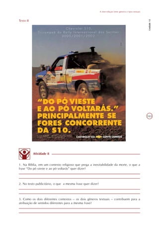 A inter-relação entre gêneros e tipos textuais




                                                                                                              Unidade 12
Texto II




                                                                                                             165




           Atividade 8


1. Na Bíblia, em um contexto religioso que prega a inevitabilidade da morte, o que a
frase “Do pó vieste e ao pó voltarás” quer dizer?



2. No texto publicitário, o que a mesma frase quer dizer?



3. Como os dois diferentes contextos – os dois gêneros textuais – contribuem para a
atribuição de sentidos diferentes para a mesma frase?
 