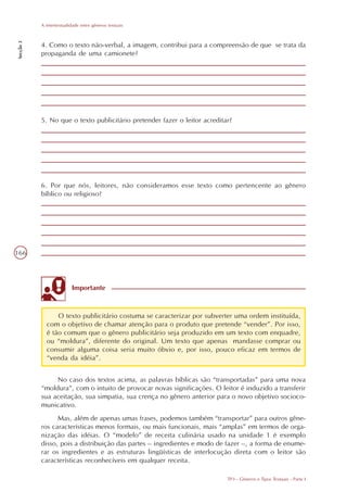 A intertextualidade entre gêneros textuais
Secção 3




           4. Como o texto não-verbal, a imagem, contribui para a compreensão de que se trata da
           propaganda de uma camionete?




           5. No que o texto publicitário pretender fazer o leitor acreditar?




           6. Por que nós, leitores, não consideramos esse texto como pertencente ao gênero
           bíblico ou religioso?




166



                          Importante



                 O texto publicitário costuma se caracterizar por subverter uma ordem instituída,
             com o objetivo de chamar atenção para o produto que pretende “vender”. Por isso,
             é tão comum que o gênero publicitário seja produzido em um texto com enquadre,
             ou “moldura”, diferente do original. Um texto que apenas mandasse comprar ou
             consumir alguma coisa seria muito óbvio e, por isso, pouco eficaz em termos de
             “venda da idéia”.


                No caso dos textos acima, as palavras bíblicas são “transportadas” para uma nova
           “moldura”, com o intuito de provocar novas significações. O leitor é induzido a transferir
           sua aceitação, sua simpatia, sua crença no gênero anterior para o novo objetivo socioco-
           municativo.
                 Mas, além de apenas umas frases, podemos também “transportar” para outros gêne-
           ros características menos formais, ou mais funcionais, mais “amplas” em termos de orga-
           nização das idéias. O “modelo” de receita culinária usado na unidade 1 é exemplo
           disso, pois a distribuição das partes – ingredientes e modo de fazer –, a forma de enume-
           rar os ingredientes e as estruturas lingüísticas de interlocução direta com o leitor são
           características reconhecíveis em qualquer receita.

                                                                           TP3 - Gêneros e Tipos Textuais - Parte I
 